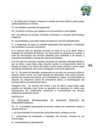 V - as regras para a fixação, o reajuste e a revisão das taxas, tarifas e outros preços
públicos aplicáveis ao contrato;
VI - as condições e garantias de pagamento;
VII - os direitos e deveres sub-rogados ou os que autorizam a sub-rogação;
VIII - as hipóteses de extinção, inadmitida a alteração e a rescisão administrativas
unilaterais;
IX - as penalidades a que estão sujeitas as partes em caso de inadimplemento;
X - a designação do órgão ou entidade responsável pela regulação e fiscalização
das atividades ou insumos contratados.
§ 3o Inclui-se entre as garantias previstas no inciso VI do § 2o deste artigo a
obrigação do contratante de destacar, nos documentos de cobrança aos usuários, o
valor da remuneração dos serviços prestados pelo contratado e de realizar a
respectiva arrecadação e entrega dos valores arrecadados.
§ 4o No caso de execução mediante concessão de atividades interdependentes a
que se refere o caput deste artigo, deverão constar do correspondente edital de
licitação as regras e os valores das tarifas e outros preços públicos a serem pagos
aos demais prestadores, bem como a obrigação e a forma de pagamento.
Art. 13. Os entes da Federação, isoladamente ou reunidos em consórcios públicos,
poderão instituir fundos, aos quais poderão ser destinadas, entre outros recursos,
parcelas das receitas dos serviços, com a finalidade de custear, na conformidade do
disposto nos respectivos planos de saneamento básico, a universalização dos
serviços públicos de saneamento básico.
Parágrafo único. Os recursos dos fundos a que se refere o caput deste artigo
poderão ser utilizados como fontes ou garantias em operações de crédito para
financiamento dos investimentos necessários à universalização dos serviços
públicos de saneamento básico.
CAPÍTULO III
DA PRESTAÇÃO REGIONALIZADA
SANEAMENTO BÁSICO

DE

SERVIÇOS

PÚBLICOS

DE

Art. 14. A prestação regionalizada de serviços públicos de saneamento básico é
caracterizada por:
I - um único prestador do serviço para vários Municípios, contíguos ou não;
II - uniformidade de fiscalização e regulação dos serviços, inclusive de sua
remuneração;
III - compatibilidade de planejamento.

46

 