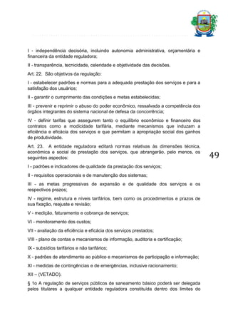 I - independência decisória, incluindo autonomia administrativa, orçamentária e
financeira da entidade reguladora;
II - transparência, tecnicidade, celeridade e objetividade das decisões.
Art. 22. São objetivos da regulação:
I - estabelecer padrões e normas para a adequada prestação dos serviços e para a
satisfação dos usuários;
II - garantir o cumprimento das condições e metas estabelecidas;
III - prevenir e reprimir o abuso do poder econômico, ressalvada a competência dos
órgãos integrantes do sistema nacional de defesa da concorrência;
IV - definir tarifas que assegurem tanto o equilíbrio econômico e financeiro dos
contratos como a modicidade tarifária, mediante mecanismos que induzam a
eficiência e eficácia dos serviços e que permitam a apropriação social dos ganhos
de produtividade.
Art. 23. A entidade reguladora editará normas relativas às dimensões técnica,
econômica e social de prestação dos serviços, que abrangerão, pelo menos, os
seguintes aspectos:
I - padrões e indicadores de qualidade da prestação dos serviços;
II - requisitos operacionais e de manutenção dos sistemas;
III - as metas progressivas de expansão e de qualidade dos serviços e os
respectivos prazos;
IV - regime, estrutura e níveis tarifários, bem como os procedimentos e prazos de
sua fixação, reajuste e revisão;
V - medição, faturamento e cobrança de serviços;
VI - monitoramento dos custos;
VII - avaliação da eficiência e eficácia dos serviços prestados;
VIII - plano de contas e mecanismos de informação, auditoria e certificação;
IX - subsídios tarifários e não tarifários;
X - padrões de atendimento ao público e mecanismos de participação e informação;
XI - medidas de contingências e de emergências, inclusive racionamento;
XII – (VETADO).
§ 1o A regulação de serviços públicos de saneamento básico poderá ser delegada
pelos titulares a qualquer entidade reguladora constituída dentro dos limites do

49

 