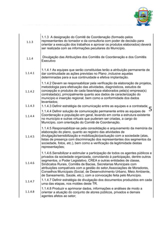 1.1.3

1.1.3 A designação do Comitê de Coordenação (formado pelos
representantes do tomador e da consultoria com poder de decisão para
orientar a execução dos trabalhos e aprovar os produtos elaborados) deverá
ser realizada com as informações peculiares do Município.

1.1.4

Divulgação das Atribuições dos Comitês de Coordenação e dos Comitês
Executivo

1.1.4.1

1.1.4.2

1.1.4.3

1.1.4.1 As equipes que serão constituidas terão a atribuição permanente de
dar continuidade as ações previstas no Plano ,inclusive aquelas
determinadas para a sua continuidade e efetiva implantação.
1.1.4.2 Devem se responsabilizar pela verificação da elaboração de projetos,
metodologia para efetivação das atividades, diagnósticos, estudos de
concepção e produtos de cada fase/etapa elaborados pela(s) empresa(s)
contratada(s), principalmente quanto aos dados de caracterização do
município e inserção regional, bem como a conformidade dos dados
levantados;
1.1.4.3 Definir estratégia de comunicação entre as equipes e a contratada;

5

1.1.4.4

1.1.4.4 Definir solução de comunicação permanente entre as equipes de
Coordenação e população em geral, levando em conta a estrutura existente
no município e outras virtuais que puderam ser criadas, a cargo do
Município, com orientação do Comitê de Coordenação.

1.1.4.5

1.1.4.5 Responsabilizar-se pela consolidação e arquivamento da memória da
elaboração do plano, quanto ao registro das atividades de
divulgação/sensibilização e mobilização/pactuação com a sociedade (atas,
listas de presença com discriminação dos representantes dos segmentos da
sociedade, fotos, etc.), bem como a verificação da legitimidade destas
representações;

1.1.4.6

1.1.4.7
1.1.4.8

1.1.4.6.Sensibilizar e estimular a participação de todos os agentes públicos e
privados da sociedade organizada, convidando à participação, dentre outros
segmentos, o Poder Legislativo, CREA e outras entidades de classe,
Sindicatos Rurais, Comitês de Bacias, Secretarias Municipais com
atribuições compatíveis com a gestão do setor,Associações de Moradores,
Conselhos Municipais (Social, de Desenvolvimento Urbano, Meio Ambiente,
de Saneamento, Saúde, etc.), com a convocação feita pelo Município.
1.1.4.7 Definir estratégia de divulgação dos documentos produzidos em cada
uma das etapas, nos moldes deste TR.
1.1.4.8 Produzir e aprimorar dados, informações e análises de modo a
orientar a atuação do conjunto de atores públicos, privados e demais
agentes afetos ao setor;

 
