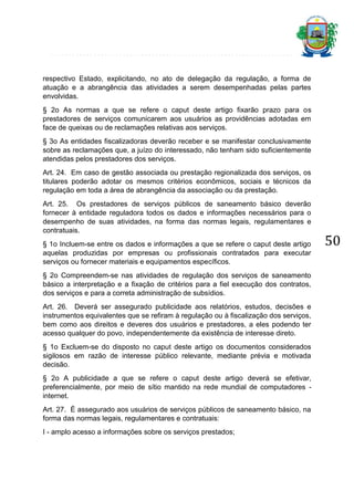 respectivo Estado, explicitando, no ato de delegação da regulação, a forma de
atuação e a abrangência das atividades a serem desempenhadas pelas partes
envolvidas.
§ 2o As normas a que se refere o caput deste artigo fixarão prazo para os
prestadores de serviços comunicarem aos usuários as providências adotadas em
face de queixas ou de reclamações relativas aos serviços.
§ 3o As entidades fiscalizadoras deverão receber e se manifestar conclusivamente
sobre as reclamações que, a juízo do interessado, não tenham sido suficientemente
atendidas pelos prestadores dos serviços.
Art. 24. Em caso de gestão associada ou prestação regionalizada dos serviços, os
titulares poderão adotar os mesmos critérios econômicos, sociais e técnicos da
regulação em toda a área de abrangência da associação ou da prestação.
Art. 25. Os prestadores de serviços públicos de saneamento básico deverão
fornecer à entidade reguladora todos os dados e informações necessários para o
desempenho de suas atividades, na forma das normas legais, regulamentares e
contratuais.
§ 1o Incluem-se entre os dados e informações a que se refere o caput deste artigo
aquelas produzidas por empresas ou profissionais contratados para executar
serviços ou fornecer materiais e equipamentos específicos.
§ 2o Compreendem-se nas atividades de regulação dos serviços de saneamento
básico a interpretação e a fixação de critérios para a fiel execução dos contratos,
dos serviços e para a correta administração de subsídios.
Art. 26. Deverá ser assegurado publicidade aos relatórios, estudos, decisões e
instrumentos equivalentes que se refiram à regulação ou à fiscalização dos serviços,
bem como aos direitos e deveres dos usuários e prestadores, a eles podendo ter
acesso qualquer do povo, independentemente da existência de interesse direto.
§ 1o Excluem-se do disposto no caput deste artigo os documentos considerados
sigilosos em razão de interesse público relevante, mediante prévia e motivada
decisão.
§ 2o A publicidade a que se refere o caput deste artigo deverá se efetivar,
preferencialmente, por meio de sítio mantido na rede mundial de computadores internet.
Art. 27. É assegurado aos usuários de serviços públicos de saneamento básico, na
forma das normas legais, regulamentares e contratuais:
I - amplo acesso a informações sobre os serviços prestados;

50

 