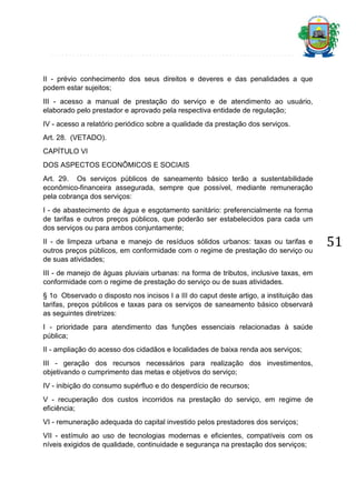 II - prévio conhecimento dos seus direitos e deveres e das penalidades a que
podem estar sujeitos;
III - acesso a manual de prestação do serviço e de atendimento ao usuário,
elaborado pelo prestador e aprovado pela respectiva entidade de regulação;
IV - acesso a relatório periódico sobre a qualidade da prestação dos serviços.
Art. 28. (VETADO).
CAPÍTULO VI
DOS ASPECTOS ECONÔMICOS E SOCIAIS
Art. 29. Os serviços públicos de saneamento básico terão a sustentabilidade
econômico-financeira assegurada, sempre que possível, mediante remuneração
pela cobrança dos serviços:
I - de abastecimento de água e esgotamento sanitário: preferencialmente na forma
de tarifas e outros preços públicos, que poderão ser estabelecidos para cada um
dos serviços ou para ambos conjuntamente;
II - de limpeza urbana e manejo de resíduos sólidos urbanos: taxas ou tarifas e
outros preços públicos, em conformidade com o regime de prestação do serviço ou
de suas atividades;
III - de manejo de águas pluviais urbanas: na forma de tributos, inclusive taxas, em
conformidade com o regime de prestação do serviço ou de suas atividades.
§ 1o Observado o disposto nos incisos I a III do caput deste artigo, a instituição das
tarifas, preços públicos e taxas para os serviços de saneamento básico observará
as seguintes diretrizes:
I - prioridade para atendimento das funções essenciais relacionadas à saúde
pública;
II - ampliação do acesso dos cidadãos e localidades de baixa renda aos serviços;
III - geração dos recursos necessários para realização dos investimentos,
objetivando o cumprimento das metas e objetivos do serviço;
IV - inibição do consumo supérfluo e do desperdício de recursos;
V - recuperação dos custos incorridos na prestação do serviço, em regime de
eficiência;
VI - remuneração adequada do capital investido pelos prestadores dos serviços;
VII - estímulo ao uso de tecnologias modernas e eficientes, compatíveis com os
níveis exigidos de qualidade, continuidade e segurança na prestação dos serviços;

51

 