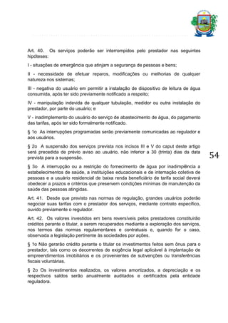 Art. 40. Os serviços poderão ser interrompidos pelo prestador nas seguintes
hipóteses:
I - situações de emergência que atinjam a segurança de pessoas e bens;
II - necessidade de efetuar reparos, modificações ou melhorias de qualquer
natureza nos sistemas;
III - negativa do usuário em permitir a instalação de dispositivo de leitura de água
consumida, após ter sido previamente notificado a respeito;
IV - manipulação indevida de qualquer tubulação, medidor ou outra instalação do
prestador, por parte do usuário; e
V - inadimplemento do usuário do serviço de abastecimento de água, do pagamento
das tarifas, após ter sido formalmente notificado.
§ 1o As interrupções programadas serão previamente comunicadas ao regulador e
aos usuários.
§ 2o A suspensão dos serviços prevista nos incisos III e V do caput deste artigo
será precedida de prévio aviso ao usuário, não inferior a 30 (trinta) dias da data
prevista para a suspensão.
§ 3o A interrupção ou a restrição do fornecimento de água por inadimplência a
estabelecimentos de saúde, a instituições educacionais e de internação coletiva de
pessoas e a usuário residencial de baixa renda beneficiário de tarifa social deverá
obedecer a prazos e critérios que preservem condições mínimas de manutenção da
saúde das pessoas atingidas.
Art. 41. Desde que previsto nas normas de regulação, grandes usuários poderão
negociar suas tarifas com o prestador dos serviços, mediante contrato específico,
ouvido previamente o regulador.
Art. 42. Os valores investidos em bens reversíveis pelos prestadores constituirão
créditos perante o titular, a serem recuperados mediante a exploração dos serviços,
nos termos das normas regulamentares e contratuais e, quando for o caso,
observada a legislação pertinente às sociedades por ações.
§ 1o Não gerarão crédito perante o titular os investimentos feitos sem ônus para o
prestador, tais como os decorrentes de exigência legal aplicável à implantação de
empreendimentos imobiliários e os provenientes de subvenções ou transferências
fiscais voluntárias.
§ 2o Os investimentos realizados, os valores amortizados, a depreciação e os
respectivos saldos serão anualmente auditados e certificados pela entidade
reguladora.

54

 