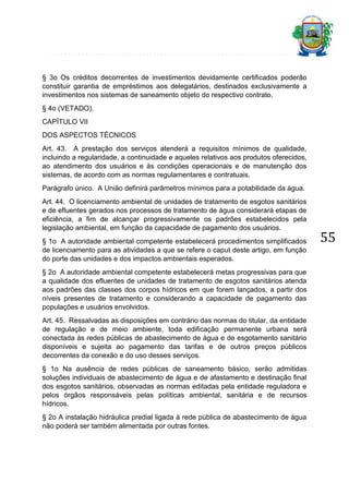§ 3o Os créditos decorrentes de investimentos devidamente certificados poderão
constituir garantia de empréstimos aos delegatários, destinados exclusivamente a
investimentos nos sistemas de saneamento objeto do respectivo contrato.
§ 4o (VETADO).
CAPÍTULO VII
DOS ASPECTOS TÉCNICOS
Art. 43. A prestação dos serviços atenderá a requisitos mínimos de qualidade,
incluindo a regularidade, a continuidade e aqueles relativos aos produtos oferecidos,
ao atendimento dos usuários e às condições operacionais e de manutenção dos
sistemas, de acordo com as normas regulamentares e contratuais.
Parágrafo único. A União definirá parâmetros mínimos para a potabilidade da água.
Art. 44. O licenciamento ambiental de unidades de tratamento de esgotos sanitários
e de efluentes gerados nos processos de tratamento de água considerará etapas de
eficiência, a fim de alcançar progressivamente os padrões estabelecidos pela
legislação ambiental, em função da capacidade de pagamento dos usuários.
§ 1o A autoridade ambiental competente estabelecerá procedimentos simplificados
de licenciamento para as atividades a que se refere o caput deste artigo, em função
do porte das unidades e dos impactos ambientais esperados.
§ 2o A autoridade ambiental competente estabelecerá metas progressivas para que
a qualidade dos efluentes de unidades de tratamento de esgotos sanitários atenda
aos padrões das classes dos corpos hídricos em que forem lançados, a partir dos
níveis presentes de tratamento e considerando a capacidade de pagamento das
populações e usuários envolvidos.
Art. 45. Ressalvadas as disposições em contrário das normas do titular, da entidade
de regulação e de meio ambiente, toda edificação permanente urbana será
conectada às redes públicas de abastecimento de água e de esgotamento sanitário
disponíveis e sujeita ao pagamento das tarifas e de outros preços públicos
decorrentes da conexão e do uso desses serviços.
§ 1o Na ausência de redes públicas de saneamento básico, serão admitidas
soluções individuais de abastecimento de água e de afastamento e destinação final
dos esgotos sanitários, observadas as normas editadas pela entidade reguladora e
pelos órgãos responsáveis pelas políticas ambiental, sanitária e de recursos
hídricos.
§ 2o A instalação hidráulica predial ligada à rede pública de abastecimento de água
não poderá ser também alimentada por outras fontes.

55

 
