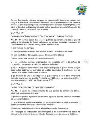Art. 46. Em situação crítica de escassez ou contaminação de recursos hídricos que
obrigue à adoção de racionamento, declarada pela autoridade gestora de recursos
hídricos, o ente regulador poderá adotar mecanismos tarifários de contingência, com
objetivo de cobrir custos adicionais decorrentes, garantindo o equilíbrio financeiro da
prestação do serviço e a gestão da demanda.
CAPÍTULO VIII
DA PARTICIPAÇÃO DE ÓRGÃOS COLEGIADOS NO CONTROLE SOCIAL
Art. 47. O controle social dos serviços públicos de saneamento básico poderá
incluir a participação de órgãos colegiados de caráter consultivo, estaduais, do
Distrito Federal e municipais, assegurada a representação:
I - dos titulares dos serviços;
II - de órgãos governamentais relacionados ao setor de saneamento básico;
III - dos prestadores de serviços públicos de saneamento básico;
IV - dos usuários de serviços de saneamento básico;
V - de entidades técnicas, organizações da sociedade civil e de defesa do
consumidor relacionadas ao setor de saneamento básico.
§ 1o As funções e competências dos órgãos colegiados a que se refere o caput
deste artigo poderão ser exercidas por órgãos colegiados já existentes, com as
devidas adaptações das leis que os criaram.
§ 2o No caso da União, a participação a que se refere o caput deste artigo será
exercida nos termos da Medida Provisória no 2.220, de 4 de setembro de 2001,
alterada pela Lei no 10.683, de 28 de maio de 2003.
CAPÍTULO IX
DA POLÍTICA FEDERAL DE SANEAMENTO BÁSICO
Art. 48. A União, no estabelecimento de sua política de saneamento básico,
observará as seguintes diretrizes:
I - prioridade para as ações que promovam a equidade social e territorial no acesso
ao saneamento básico;
II - aplicação dos recursos financeiros por ela administrados de modo a promover o
desenvolvimento sustentável, a eficiência e a eficácia;
III - estímulo ao estabelecimento de adequada regulação dos serviços;
IV - utilização de indicadores epidemiológicos e de desenvolvimento social no
planejamento, implementação e avaliação das suas ações de saneamento básico;

56

 