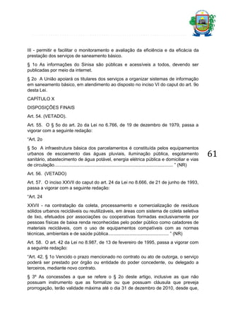 III - permitir e facilitar o monitoramento e avaliação da eficiência e da eficácia da
prestação dos serviços de saneamento básico.
§ 1o As informações do Sinisa são públicas e acessíveis a todos, devendo ser
publicadas por meio da internet.
§ 2o A União apoiará os titulares dos serviços a organizar sistemas de informação
em saneamento básico, em atendimento ao disposto no inciso VI do caput do art. 9o
desta Lei.
CAPÍTULO X
DISPOSIÇÕES FINAIS
Art. 54. (VETADO).
Art. 55. O § 5o do art. 2o da Lei no 6.766, de 19 de dezembro de 1979, passa a
vigorar com a seguinte redação:
“Art. 2o
§ 5o A infraestrutura básica dos parcelamentos é constituída pelos equipamentos
urbanos de escoamento das águas pluviais, iluminação pública, esgotamento
sanitário, abastecimento de água potável, energia elétrica pública e domiciliar e vias
de circulação.............................................................................................. ” (NR)
Art. 56. (VETADO)
Art. 57. O inciso XXVII do caput do art. 24 da Lei no 8.666, de 21 de junho de 1993,
passa a vigorar com a seguinte redação:
“Art. 24
XXVII - na contratação da coleta, processamento e comercialização de resíduos
sólidos urbanos recicláveis ou reutilizáveis, em áreas com sistema de coleta seletiva
de lixo, efetuados por associações ou cooperativas formadas exclusivamente por
pessoas físicas de baixa renda reconhecidas pelo poder público como catadores de
materiais recicláveis, com o uso de equipamentos compatíveis com as normas
técnicas, ambientais e de saúde pública................................................ ” (NR)
Art. 58. O art. 42 da Lei no 8.987, de 13 de fevereiro de 1995, passa a vigorar com
a seguinte redação:
“Art. 42. § 1o Vencido o prazo mencionado no contrato ou ato de outorga, o serviço
poderá ser prestado por órgão ou entidade do poder concedente, ou delegado a
terceiros, mediante novo contrato.
§ 3º As concessões a que se refere o § 2o deste artigo, inclusive as que não
possuam instrumento que as formalize ou que possuam cláusula que preveja
prorrogação, terão validade máxima até o dia 31 de dezembro de 2010, desde que,

61

 