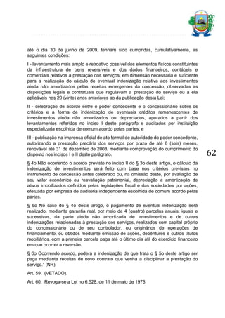 até o dia 30 de junho de 2009, tenham sido cumpridas, cumulativamente, as
seguintes condições:
I - levantamento mais amplo e retroativo possível dos elementos físicos constituintes
da infraestrutura de bens reversíveis e dos dados financeiros, contábeis e
comerciais relativos à prestação dos serviços, em dimensão necessária e suficiente
para a realização do cálculo de eventual indenização relativa aos investimentos
ainda não amortizados pelas receitas emergentes da concessão, observadas as
disposições legais e contratuais que regulavam a prestação do serviço ou a ela
aplicáveis nos 20 (vinte) anos anteriores ao da publicação desta Lei;
II - celebração de acordo entre o poder concedente e o concessionário sobre os
critérios e a forma de indenização de eventuais créditos remanescentes de
investimentos ainda não amortizados ou depreciados, apurados a partir dos
levantamentos referidos no inciso I deste parágrafo e auditados por instituição
especializada escolhida de comum acordo pelas partes; e
III - publicação na imprensa oficial de ato formal de autoridade do poder concedente,
autorizando a prestação precária dos serviços por prazo de até 6 (seis) meses,
renovável até 31 de dezembro de 2008, mediante comprovação do cumprimento do
disposto nos incisos I e II deste parágrafo.
§ 4o Não ocorrendo o acordo previsto no inciso II do § 3o deste artigo, o cálculo da
indenização de investimentos será feito com base nos critérios previstos no
instrumento de concessão antes celebrado ou, na omissão deste, por avaliação de
seu valor econômico ou reavaliação patrimonial, depreciação e amortização de
ativos imobilizados definidos pelas legislações fiscal e das sociedades por ações,
efetuada por empresa de auditoria independente escolhida de comum acordo pelas
partes.
§ 5o No caso do § 4o deste artigo, o pagamento de eventual indenização será
realizado, mediante garantia real, por meio de 4 (quatro) parcelas anuais, iguais e
sucessivas, da parte ainda não amortizada de investimentos e de outras
indenizações relacionadas à prestação dos serviços, realizados com capital próprio
do concessionário ou de seu controlador, ou originários de operações de
financiamento, ou obtidos mediante emissão de ações, debêntures e outros títulos
mobiliários, com a primeira parcela paga até o último dia útil do exercício financeiro
em que ocorrer a reversão.
§ 6o Ocorrendo acordo, poderá a indenização de que trata o § 5o deste artigo ser
paga mediante receitas de novo contrato que venha a disciplinar a prestação do
serviço.” (NR)
Art. 59. (VETADO).
Art. 60. Revoga-se a Lei no 6.528, de 11 de maio de 1978.

62

 