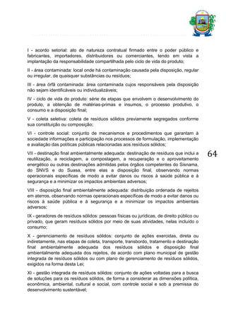 I - acordo setorial: ato de natureza contratual firmado entre o poder público e
fabricantes, importadores, distribuidores ou comerciantes, tendo em vista a
implantação da responsabilidade compartilhada pelo ciclo de vida do produto;
II - área contaminada: local onde há contaminação causada pela disposição, regular
ou irregular, de quaisquer substâncias ou resíduos;
III - área órfã contaminada: área contaminada cujos responsáveis pela disposição
não sejam identificáveis ou individualizáveis;
IV - ciclo de vida do produto: série de etapas que envolvem o desenvolvimento do
produto, a obtenção de matérias-primas e insumos, o processo produtivo, o
consumo e a disposição final;
V - coleta seletiva: coleta de resíduos sólidos previamente segregados conforme
sua constituição ou composição;
VI - controle social: conjunto de mecanismos e procedimentos que garantam à
sociedade informações e participação nos processos de formulação, implementação
e avaliação das políticas públicas relacionadas aos resíduos sólidos;
VII - destinação final ambientalmente adequada: destinação de resíduos que inclui a
reutilização, a reciclagem, a compostagem, a recuperação e o aproveitamento
energético ou outras destinações admitidas pelos órgãos competentes do Sisnama,
do SNVS e do Suasa, entre elas a disposição final, observando normas
operacionais específicas de modo a evitar danos ou riscos à saúde pública e à
segurança e a minimizar os impactos ambientais adversos;
VIII - disposição final ambientalmente adequada: distribuição ordenada de rejeitos
em aterros, observando normas operacionais específicas de modo a evitar danos ou
riscos à saúde pública e à segurança e a minimizar os impactos ambientais
adversos;
IX - geradores de resíduos sólidos: pessoas físicas ou jurídicas, de direito público ou
privado, que geram resíduos sólidos por meio de suas atividades, nelas incluído o
consumo;
X - gerenciamento de resíduos sólidos: conjunto de ações exercidas, direta ou
indiretamente, nas etapas de coleta, transporte, transbordo, tratamento e destinação
final ambientalmente adequada dos resíduos sólidos e disposição final
ambientalmente adequada dos rejeitos, de acordo com plano municipal de gestão
integrada de resíduos sólidos ou com plano de gerenciamento de resíduos sólidos,
exigidos na forma desta Lei;
XI - gestão integrada de resíduos sólidos: conjunto de ações voltadas para a busca
de soluções para os resíduos sólidos, de forma a considerar as dimensões política,
econômica, ambiental, cultural e social, com controle social e sob a premissa do
desenvolvimento sustentável;

64

 