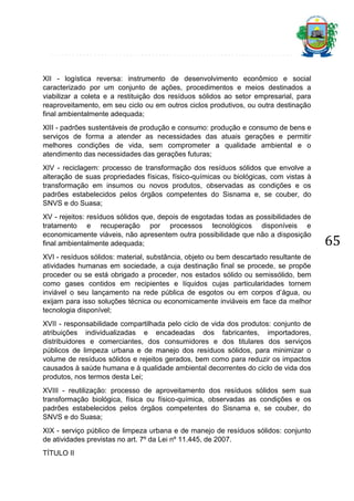 XII - logística reversa: instrumento de desenvolvimento econômico e social
caracterizado por um conjunto de ações, procedimentos e meios destinados a
viabilizar a coleta e a restituição dos resíduos sólidos ao setor empresarial, para
reaproveitamento, em seu ciclo ou em outros ciclos produtivos, ou outra destinação
final ambientalmente adequada;
XIII - padrões sustentáveis de produção e consumo: produção e consumo de bens e
serviços de forma a atender as necessidades das atuais gerações e permitir
melhores condições de vida, sem comprometer a qualidade ambiental e o
atendimento das necessidades das gerações futuras;
XIV - reciclagem: processo de transformação dos resíduos sólidos que envolve a
alteração de suas propriedades físicas, físico-químicas ou biológicas, com vistas à
transformação em insumos ou novos produtos, observadas as condições e os
padrões estabelecidos pelos órgãos competentes do Sisnama e, se couber, do
SNVS e do Suasa;
XV - rejeitos: resíduos sólidos que, depois de esgotadas todas as possibilidades de
tratamento e recuperação por processos tecnológicos disponíveis e
economicamente viáveis, não apresentem outra possibilidade que não a disposição
final ambientalmente adequada;
XVI - resíduos sólidos: material, substância, objeto ou bem descartado resultante de
atividades humanas em sociedade, a cuja destinação final se procede, se propõe
proceder ou se está obrigado a proceder, nos estados sólido ou semissólido, bem
como gases contidos em recipientes e líquidos cujas particularidades tornem
inviável o seu lançamento na rede pública de esgotos ou em corpos d’água, ou
exijam para isso soluções técnica ou economicamente inviáveis em face da melhor
tecnologia disponível;
XVII - responsabilidade compartilhada pelo ciclo de vida dos produtos: conjunto de
atribuições individualizadas e encadeadas dos fabricantes, importadores,
distribuidores e comerciantes, dos consumidores e dos titulares dos serviços
públicos de limpeza urbana e de manejo dos resíduos sólidos, para minimizar o
volume de resíduos sólidos e rejeitos gerados, bem como para reduzir os impactos
causados à saúde humana e à qualidade ambiental decorrentes do ciclo de vida dos
produtos, nos termos desta Lei;
XVIII - reutilização: processo de aproveitamento dos resíduos sólidos sem sua
transformação biológica, física ou físico-química, observadas as condições e os
padrões estabelecidos pelos órgãos competentes do Sisnama e, se couber, do
SNVS e do Suasa;
XIX - serviço público de limpeza urbana e de manejo de resíduos sólidos: conjunto
de atividades previstas no art. 7º da Lei nº 11.445, de 2007.
TÍTULO II

65

 