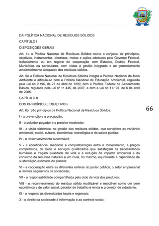 DA POLÍTICA NACIONAL DE RESÍDUOS SÓLIDOS
CAPÍTULO I
DISPOSIÇÕES GERAIS
Art. 4o A Política Nacional de Resíduos Sólidos reúne o conjunto de princípios,
objetivos, instrumentos, diretrizes, metas e ações adotados pelo Governo Federal,
isoladamente ou em regime de cooperação com Estados, Distrito Federal,
Municípios ou particulares, com vistas à gestão integrada e ao gerenciamento
ambientalmente adequado dos resíduos sólidos.
Art. 5o A Política Nacional de Resíduos Sólidos integra a Política Nacional do Meio
Ambiente e articula-se com a Política Nacional de Educação Ambiental, regulada
pela Lei no 9.795, de 27 de abril de 1999, com a Política Federal de Saneamento
Básico, regulada pela Lei nº 11.445, de 2007, e com a Lei no 11.107, de 6 de abril
de 2005.
CAPÍTULO II
DOS PRINCÍPIOS E OBJETIVOS
Art. 6o São princípios da Política Nacional de Resíduos Sólidos:
I - a prevenção e a precaução;
II - o poluidor-pagador e o protetor-recebedor;
III - a visão sistêmica, na gestão dos resíduos sólidos, que considere as variáveis
ambiental, social, cultural, econômica, tecnológica e de saúde pública;
IV - o desenvolvimento sustentável;
V - a ecoeficiência, mediante a compatibilização entre o fornecimento, a preços
competitivos, de bens e serviços qualificados que satisfaçam as necessidades
humanas e tragam qualidade de vida e a redução do impacto ambiental e do
consumo de recursos naturais a um nível, no mínimo, equivalente à capacidade de
sustentação estimada do planeta;
VI - a cooperação entre as diferentes esferas do poder público, o setor empresarial
e demais segmentos da sociedade;
VII - a responsabilidade compartilhada pelo ciclo de vida dos produtos;
VIII - o reconhecimento do resíduo sólido reutilizável e reciclável como um bem
econômico e de valor social, gerador de trabalho e renda e promotor de cidadania;
IX - o respeito às diversidades locais e regionais;
X - o direito da sociedade à informação e ao controle social;

66

 