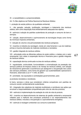 XI - a razoabilidade e a proporcionalidade.
Art. 7o São objetivos da Política Nacional de Resíduos Sólidos:
I - proteção da saúde pública e da qualidade ambiental;
II - não geração, redução, reutilização, reciclagem e tratamento dos resíduos
sólidos, bem como disposição final ambientalmente adequada dos rejeitos;
III - estímulo à adoção de padrões sustentáveis de produção e consumo de bens e
serviços;
IV - adoção, desenvolvimento e aprimoramento de tecnologias limpas como forma
de minimizar impactos ambientais;
V - redução do volume e da periculosidade dos resíduos perigosos;
VI - incentivo à indústria da reciclagem, tendo em vista fomentar o uso de matériasprimas e insumos derivados de materiais recicláveis e reciclados;
VII - gestão integrada de resíduos sólidos;
VIII - articulação entre as diferentes esferas do poder público, e destas com o setor
empresarial, com vistas à cooperação técnica e financeira para a gestão integrada
de resíduos sólidos;
IX - capacitação técnica continuada na área de resíduos sólidos;
X - regularidade, continuidade, funcionalidade e universalização da prestação dos
serviços públicos de limpeza urbana e de manejo de resíduos sólidos, com adoção
de mecanismos gerenciais e econômicos que assegurem a recuperação dos custos
dos serviços prestados, como forma de garantir sua sustentabilidade operacional e
financeira, observada a Lei nº 11.445, de 2007;
XI - prioridade, nas aquisições e contratações governamentais, para:
a) produtos reciclados e recicláveis;
b) bens, serviços e obras que considerem critérios compatíveis com padrões de
consumo social e ambientalmente sustentáveis;
XII - integração dos catadores de materiais reutilizáveis e recicláveis nas ações que
envolvam a responsabilidade compartilhada pelo ciclo de vida dos produtos;
XIII - estímulo à implementação da avaliação do ciclo de vida do produto;
XIV - incentivo ao desenvolvimento de sistemas de gestão ambiental e empresarial
voltados para a melhoria dos processos produtivos e ao reaproveitamento dos
resíduos sólidos, incluídos a recuperação e o aproveitamento energético;
XV - estímulo à rotulagem ambiental e ao consumo sustentável.

67

 