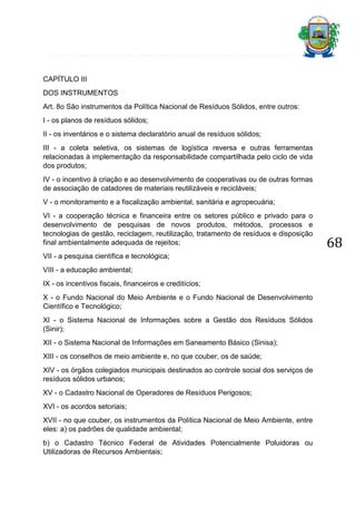 CAPÍTULO III
DOS INSTRUMENTOS
Art. 8o São instrumentos da Política Nacional de Resíduos Sólidos, entre outros:
I - os planos de resíduos sólidos;
II - os inventários e o sistema declaratório anual de resíduos sólidos;
III - a coleta seletiva, os sistemas de logística reversa e outras ferramentas
relacionadas à implementação da responsabilidade compartilhada pelo ciclo de vida
dos produtos;
IV - o incentivo à criação e ao desenvolvimento de cooperativas ou de outras formas
de associação de catadores de materiais reutilizáveis e recicláveis;
V - o monitoramento e a fiscalização ambiental, sanitária e agropecuária;
VI - a cooperação técnica e financeira entre os setores público e privado para o
desenvolvimento de pesquisas de novos produtos, métodos, processos e
tecnologias de gestão, reciclagem, reutilização, tratamento de resíduos e disposição
final ambientalmente adequada de rejeitos;
VII - a pesquisa científica e tecnológica;
VIII - a educação ambiental;
IX - os incentivos fiscais, financeiros e creditícios;
X - o Fundo Nacional do Meio Ambiente e o Fundo Nacional de Desenvolvimento
Científico e Tecnológico;
XI - o Sistema Nacional de Informações sobre a Gestão dos Resíduos Sólidos
(Sinir);
XII - o Sistema Nacional de Informações em Saneamento Básico (Sinisa);
XIII - os conselhos de meio ambiente e, no que couber, os de saúde;
XIV - os órgãos colegiados municipais destinados ao controle social dos serviços de
resíduos sólidos urbanos;
XV - o Cadastro Nacional de Operadores de Resíduos Perigosos;
XVI - os acordos setoriais;
XVII - no que couber, os instrumentos da Política Nacional de Meio Ambiente, entre
eles: a) os padrões de qualidade ambiental;
b) o Cadastro Técnico Federal de Atividades Potencialmente Poluidoras ou
Utilizadoras de Recursos Ambientais;

68

 
