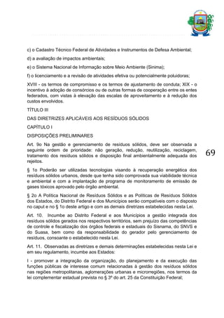 c) o Cadastro Técnico Federal de Atividades e Instrumentos de Defesa Ambiental;
d) a avaliação de impactos ambientais;
e) o Sistema Nacional de Informação sobre Meio Ambiente (Sinima);
f) o licenciamento e a revisão de atividades efetiva ou potencialmente poluidoras;
XVIII - os termos de compromisso e os termos de ajustamento de conduta; XIX - o
incentivo à adoção de consórcios ou de outras formas de cooperação entre os entes
federados, com vistas à elevação das escalas de aproveitamento e à redução dos
custos envolvidos.
TÍTULO III
DAS DIRETRIZES APLICÁVEIS AOS RESÍDUOS SÓLIDOS
CAPÍTULO I
DISPOSIÇÕES PRELIMINARES
Art. 9o Na gestão e gerenciamento de resíduos sólidos, deve ser observada a
seguinte ordem de prioridade: não geração, redução, reutilização, reciclagem,
tratamento dos resíduos sólidos e disposição final ambientalmente adequada dos
rejeitos.
§ 1o Poderão ser utilizadas tecnologias visando à recuperação energética dos
resíduos sólidos urbanos, desde que tenha sido comprovada sua viabilidade técnica
e ambiental e com a implantação de programa de monitoramento de emissão de
gases tóxicos aprovado pelo órgão ambiental.
§ 2o A Política Nacional de Resíduos Sólidos e as Políticas de Resíduos Sólidos
dos Estados, do Distrito Federal e dos Municípios serão compatíveis com o disposto
no caput e no § 1o deste artigo e com as demais diretrizes estabelecidas nesta Lei.
Art. 10. Incumbe ao Distrito Federal e aos Municípios a gestão integrada dos
resíduos sólidos gerados nos respectivos territórios, sem prejuízo das competências
de controle e fiscalização dos órgãos federais e estaduais do Sisnama, do SNVS e
do Suasa, bem como da responsabilidade do gerador pelo gerenciamento de
resíduos, consoante o estabelecido nesta Lei.
Art. 11. Observadas as diretrizes e demais determinações estabelecidas nesta Lei e
em seu regulamento, incumbe aos Estados:
I - promover a integração da organização, do planejamento e da execução das
funções públicas de interesse comum relacionadas à gestão dos resíduos sólidos
nas regiões metropolitanas, aglomerações urbanas e microrregiões, nos termos da
lei complementar estadual prevista no § 3º do art. 25 da Constituição Federal;

69

 