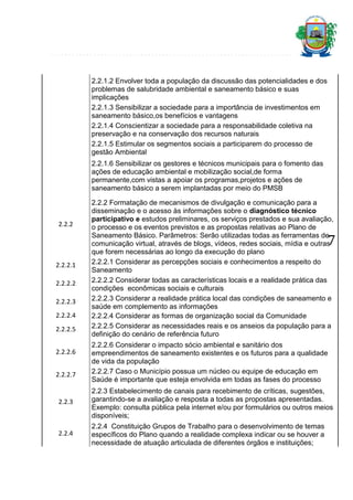 2.2.1.2 Envolver toda a população da discussão das potencialidades e dos
problemas de salubridade ambiental e saneamento básico e suas
implicações
2.2.1.3 Sensibilizar a sociedade para a importância de investimentos em
saneamento básico,os benefícios e vantagens
2.2.1.4 Conscientizar a sociedade para a responsabilidade coletiva na
preservação e na conservação dos recursos naturais
2.2.1.5 Estimular os segmentos sociais a participarem do processo de
gestão Ambiental
2.2.1.6 Sensibilizar os gestores e técnicos municipais para o fomento das
ações de educação ambiental e mobilização social,de forma
permanente,com vistas a apoiar os programas,projetos e ações de
saneamento básico a serem implantadas por meio do PMSB

2.2.2

2.2.2 Formatação de mecanismos de divulgação e comunicação para a
disseminação e o acesso às informações sobre o diagnóstico técnico
participativo e estudos preliminares, os serviços prestados e sua avaliação,
o processo e os eventos previstos e as propostas relativas ao Plano de
Saneamento Básico. Parâmetros: Serão utilizadas todas as ferramentas de
comunicação virtual, através de blogs, vídeos, redes sociais, mídia e outras
que forem necessárias ao longo da execução do plano
2.2.2.1 Considerar as percepções sociais e conhecimentos a respeito do
Saneamento
2.2.2.2 Considerar todas as características locais e a realidade prática das
condições econômicas sociais e culturais
2.2.2.3 Considerar a realidade prática local das condições de saneamento e
saúde em complemento as informações
2.2.2.4 Considerar as formas de organização social da Comunidade
2.2.2.5 Considerar as necessidades reais e os anseios da população para a
definição do cenário de referência futuro

7

2.2.2.1
2.2.2.2
2.2.2.3
2.2.2.4
2.2.2.5
2.2.2.6
2.2.2.7

2.2.2.6 Considerar o impacto sócio ambiental e sanitário dos
empreendimentos de saneamento existentes e os futuros para a qualidade
de vida da população
2.2.2.7 Caso o Município possua um núcleo ou equipe de educação em
Saúde é importante que esteja envolvida em todas as fases do processo

2.2.3

2.2.3 Estabelecimento de canais para recebimento de críticas, sugestões,
garantindo-se a avaliação e resposta a todas as propostas apresentadas.
Exemplo: consulta pública pela internet e/ou por formulários ou outros meios
disponíveis;

2.2.4

2.2.4 Constituição Grupos de Trabalho para o desenvolvimento de temas
específicos do Plano quando a realidade complexa indicar ou se houver a
necessidade de atuação articulada de diferentes órgãos e instituições;

 
