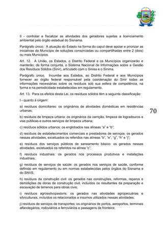 II - controlar e fiscalizar as atividades dos geradores sujeitas a licenciamento
ambiental pelo órgão estadual do Sisnama.
Parágrafo único. A atuação do Estado na forma do caput deve apoiar e priorizar as
iniciativas do Município de soluções consorciadas ou compartilhadas entre 2 (dois)
ou mais Municípios.
Art. 12. A União, os Estados, o Distrito Federal e os Municípios organizarão e
manterão, de forma conjunta, o Sistema Nacional de Informações sobre a Gestão
dos Resíduos Sólidos (Sinir), articulado com o Sinisa e o Sinima.
Parágrafo único. Incumbe aos Estados, ao Distrito Federal e aos Municípios
fornecer ao órgão federal responsável pela coordenação do Sinir todas as
informações necessárias sobre os resíduos sob sua esfera de competência, na
forma e na periodicidade estabelecidas em regulamento.
Art. 13. Para os efeitos desta Lei, os resíduos sólidos têm a seguinte classificação:
I - quanto à origem:
a) resíduos domiciliares: os originários de atividades domésticas em residências
urbanas;
b) resíduos de limpeza urbana: os originários da varrição, limpeza de logradouros e
vias públicas e outros serviços de limpeza urbana;
c) resíduos sólidos urbanos: os englobados nas alíneas “a” e “b”;
d) resíduos de estabelecimentos comerciais e prestadores de serviços: os gerados
nessas atividades, excetuados os referidos nas alíneas “b”, “e”, “g”, “h” e “j”;
e) resíduos dos serviços públicos de saneamento básico: os gerados nessas
atividades, excetuados os referidos na alínea “c”;
f) resíduos industriais: os gerados nos processos produtivos e instalações
industriais;
g) resíduos de serviços de saúde: os gerados nos serviços de saúde, conforme
definido em regulamento ou em normas estabelecidas pelos órgãos do Sisnama e
do SNVS;
h) resíduos da construção civil: os gerados nas construções, reformas, reparos e
demolições de obras de construção civil, incluídos os resultantes da preparação e
escavação de terrenos para obras civis;
i) resíduos agrossilvopastoris: os gerados nas atividades agropecuárias e
silviculturais, incluídos os relacionados a insumos utilizados nessas atividades;
j) resíduos de serviços de transportes: os originários de portos, aeroportos, terminais
alfandegários, rodoviários e ferroviários e passagens de fronteira;

70

 