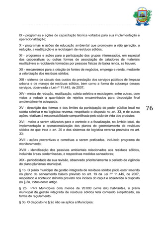 IX - programas e ações de capacitação técnica voltados para sua implementação e
operacionalização;
X - programas e ações de educação ambiental que promovam a não geração, a
redução, a reutilização e a reciclagem de resíduos sólidos;
XI - programas e ações para a participação dos grupos interessados, em especial
das cooperativas ou outras formas de associação de catadores de materiais
reutilizáveis e recicláveis formadas por pessoas físicas de baixa renda, se houver;
XII - mecanismos para a criação de fontes de negócios, emprego e renda, mediante
a valorização dos resíduos sólidos;
XIII - sistema de cálculo dos custos da prestação dos serviços públicos de limpeza
urbana e de manejo de resíduos sólidos, bem como a forma de cobrança desses
serviços, observada a Lei nº 11.445, de 2007;
XIV - metas de redução, reutilização, coleta seletiva e reciclagem, entre outras, com
vistas a reduzir a quantidade de rejeitos encaminhados para disposição final
ambientalmente adequada;
XV - descrição das formas e dos limites da participação do poder público local na
coleta seletiva e na logística reversa, respeitado o disposto no art. 33, e de outras
ações relativas à responsabilidade compartilhada pelo ciclo de vida dos produtos;
XVI - meios a serem utilizados para o controle e a fiscalização, no âmbito local, da
implementação e operacionalização dos planos de gerenciamento de resíduos
sólidos de que trata o art. 20 e dos sistemas de logística reversa previstos no art.
33;
XVII - ações preventivas e corretivas a serem praticadas, incluindo programa de
monitoramento;
XVIII - identificação dos passivos ambientais relacionados aos resíduos sólidos,
incluindo áreas contaminadas, e respectivas medidas saneadoras;
XIX - periodicidade de sua revisão, observado prioritariamente o período de vigência
do plano plurianual municipal.
§ 1o O plano municipal de gestão integrada de resíduos sólidos pode estar inserido
no plano de saneamento básico previsto no art. 19 da Lei nº 11.445, de 2007,
respeitado o conteúdo mínimo previsto nos incisos do caput e observado o disposto
no § 2o, todos deste artigo.
§ 2o Para Municípios com menos de 20.000 (vinte mil) habitantes, o plano
municipal de gestão integrada de resíduos sólidos terá conteúdo simplificado, na
forma do regulamento.
§ 3o O disposto no § 2o não se aplica a Municípios:

76

 