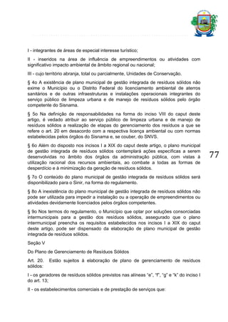 I - integrantes de áreas de especial interesse turístico;
II - inseridos na área de influência de empreendimentos ou atividades com
significativo impacto ambiental de âmbito regional ou nacional;
III - cujo território abranja, total ou parcialmente, Unidades de Conservação.
§ 4o A existência de plano municipal de gestão integrada de resíduos sólidos não
exime o Município ou o Distrito Federal do licenciamento ambiental de aterros
sanitários e de outras infraestruturas e instalações operacionais integrantes do
serviço público de limpeza urbana e de manejo de resíduos sólidos pelo órgão
competente do Sisnama.
§ 5o Na definição de responsabilidades na forma do inciso VIII do caput deste
artigo, é vedado atribuir ao serviço público de limpeza urbana e de manejo de
resíduos sólidos a realização de etapas do gerenciamento dos resíduos a que se
refere o art. 20 em desacordo com a respectiva licença ambiental ou com normas
estabelecidas pelos órgãos do Sisnama e, se couber, do SNVS.
§ 6o Além do disposto nos incisos I a XIX do caput deste artigo, o plano municipal
de gestão integrada de resíduos sólidos contemplará ações específicas a serem
desenvolvidas no âmbito dos órgãos da administração pública, com vistas à
utilização racional dos recursos ambientais, ao combate a todas as formas de
desperdício e à minimização da geração de resíduos sólidos.
§ 7o O conteúdo do plano municipal de gestão integrada de resíduos sólidos será
disponibilizado para o Sinir, na forma do regulamento.
§ 8o A inexistência do plano municipal de gestão integrada de resíduos sólidos não
pode ser utilizada para impedir a instalação ou a operação de empreendimentos ou
atividades devidamente licenciados pelos órgãos competentes.
§ 9o Nos termos do regulamento, o Município que optar por soluções consorciadas
intermunicipais para a gestão dos resíduos sólidos, assegurado que o plano
intermunicipal preencha os requisitos estabelecidos nos incisos I a XIX do caput
deste artigo, pode ser dispensado da elaboração de plano municipal de gestão
integrada de resíduos sólidos.
Seção V
Do Plano de Gerenciamento de Resíduos Sólidos
Art. 20.
sólidos:

Estão sujeitos à elaboração de plano de gerenciamento de resíduos

I - os geradores de resíduos sólidos previstos nas alíneas “e”, “f”, “g” e “k” do inciso I
do art. 13;
II - os estabelecimentos comerciais e de prestação de serviços que:

77

 