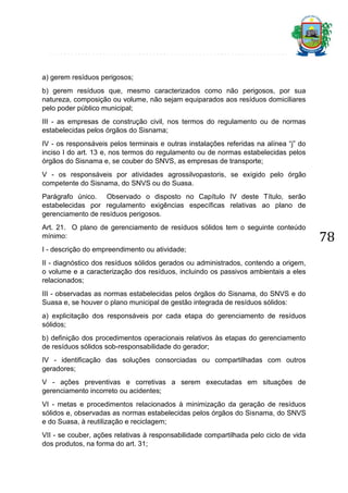 a) gerem resíduos perigosos;
b) gerem resíduos que, mesmo caracterizados como não perigosos, por sua
natureza, composição ou volume, não sejam equiparados aos resíduos domiciliares
pelo poder público municipal;
III - as empresas de construção civil, nos termos do regulamento ou de normas
estabelecidas pelos órgãos do Sisnama;
IV - os responsáveis pelos terminais e outras instalações referidas na alínea “j” do
inciso I do art. 13 e, nos termos do regulamento ou de normas estabelecidas pelos
órgãos do Sisnama e, se couber do SNVS, as empresas de transporte;
V - os responsáveis por atividades agrossilvopastoris, se exigido pelo órgão
competente do Sisnama, do SNVS ou do Suasa.
Parágrafo único. Observado o disposto no Capítulo IV deste Título, serão
estabelecidas por regulamento exigências específicas relativas ao plano de
gerenciamento de resíduos perigosos.
Art. 21. O plano de gerenciamento de resíduos sólidos tem o seguinte conteúdo
mínimo:
I - descrição do empreendimento ou atividade;
II - diagnóstico dos resíduos sólidos gerados ou administrados, contendo a origem,
o volume e a caracterização dos resíduos, incluindo os passivos ambientais a eles
relacionados;
III - observadas as normas estabelecidas pelos órgãos do Sisnama, do SNVS e do
Suasa e, se houver o plano municipal de gestão integrada de resíduos sólidos:
a) explicitação dos responsáveis por cada etapa do gerenciamento de resíduos
sólidos;
b) definição dos procedimentos operacionais relativos às etapas do gerenciamento
de resíduos sólidos sob-responsabilidade do gerador;
IV - identificação das soluções consorciadas ou compartilhadas com outros
geradores;
V - ações preventivas e corretivas a serem executadas em situações de
gerenciamento incorreto ou acidentes;
VI - metas e procedimentos relacionados à minimização da geração de resíduos
sólidos e, observadas as normas estabelecidas pelos órgãos do Sisnama, do SNVS
e do Suasa, à reutilização e reciclagem;
VII - se couber, ações relativas à responsabilidade compartilhada pelo ciclo de vida
dos produtos, na forma do art. 31;

78

 