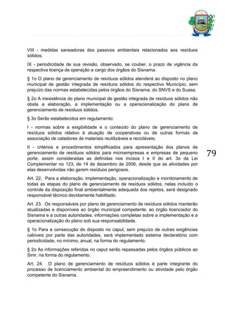 VIII - medidas saneadoras dos passivos ambientais relacionados aos resíduos
sólidos;
IX - periodicidade de sua revisão, observado, se couber, o prazo de vigência da
respectiva licença de operação a cargo dos órgãos do Sisnama.
§ 1o O plano de gerenciamento de resíduos sólidos atenderá ao disposto no plano
municipal de gestão integrada de resíduos sólidos do respectivo Município, sem
prejuízo das normas estabelecidas pelos órgãos do Sisnama, do SNVS e do Suasa.
§ 2o A inexistência do plano municipal de gestão integrada de resíduos sólidos não
obsta a elaboração, a implementação ou a operacionalização do plano de
gerenciamento de resíduos sólidos.
§ 3o Serão estabelecidos em regulamento:
I - normas sobre a exigibilidade e o conteúdo do plano de gerenciamento de
resíduos sólidos relativo à atuação de cooperativas ou de outras formas de
associação de catadores de materiais reutilizáveis e recicláveis;
II - critérios e procedimentos simplificados para apresentação dos planos de
gerenciamento de resíduos sólidos para microempresas e empresas de pequeno
porte, assim consideradas as definidas nos incisos I e II do art. 3o da Lei
Complementar no 123, de 14 de dezembro de 2006, desde que as atividades por
elas desenvolvidas não gerem resíduos perigosos.
Art. 22. Para a elaboração, implementação, operacionalização e monitoramento de
todas as etapas do plano de gerenciamento de resíduos sólidos, nelas incluído o
controle da disposição final ambientalmente adequada dos rejeitos, será designado
responsável técnico devidamente habilitado.
Art. 23. Os responsáveis por plano de gerenciamento de resíduos sólidos manterão
atualizadas e disponíveis ao órgão municipal competente, ao órgão licenciador do
Sisnama e a outras autoridades, informações completas sobre a implementação e a
operacionalização do plano sob sua responsabilidade.
§ 1o Para a consecução do disposto no caput, sem prejuízo de outras exigências
cabíveis por parte das autoridades, será implementado sistema declaratório com
periodicidade, no mínimo, anual, na forma do regulamento.
§ 2o As informações referidas no caput serão repassadas pelos órgãos públicos ao
Sinir, na forma do regulamento.
Art. 24. O plano de gerenciamento de resíduos sólidos é parte integrante do
processo de licenciamento ambiental do empreendimento ou atividade pelo órgão
competente do Sisnama.

79

 
