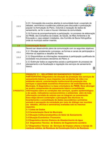2.2.5

2.2.5 Concepção dos eventos abertos à comunidade local, a exemplo de
debates, seminários e audiências públicas para discussão e participação
popular na formulação do Plano, incluindo a recepção de dados de
saneamento, se for o caso e houver interesse da comunidade.

2.2.6

2.2.6 Forma de acompanhamento e participação, no processo de elaboração
do PRSB, dos Conselhos da Cidade, de Saúde, de Meio Ambiente e de
Educação e, caso estejam instalados, dos Comitês de Bacia Hidrográfica
onde os município estiver inserido.

2.3
2.3.1
2.3.2
2.3.3

Comunicação SocialDeverá ser desenvolvido plano de comunicação com os seguintes objetivos:
2.3.1 Divulgar amplamente o processo, as formas e canais de participação e
informar os objetivos e desafios do Plano;
2.3.2 Disponibilizar as informações necessárias à participação qualificada da
sociedade nos processos decisórios do Plano; e
2.3.3 Estimular todos os segmentos sociais a participarem do processo de
planejamento e da fiscalização e regulação dos serviços de saneamento
básico.

8

PRODUTO C – RELATÓRIO DO DIAGNOSTICO TECNICO
PARTICIPATIVO Diagnóstico da situação da prestação dos serviços de
saneamento básico e seus impactos nas condições de vida e no
ambiente natural, caracterização institucional da prestação dos
serviços e capacidade econômico-financeira e de endividamento do
Município. O diagnóstico é a base orientadora do PMSB. Deve abranger
as quatro componentes de saneamento básico consolidando
3 PRODUTO C informações sobre as condições dos serviços, quadro epidemiológico
e de saúde, indicadores socioeconômico e ambientais além de toda
informação correlata de setores que se integram ao saneamento.
Essa etapa deverá contemplar a percepção dos técnicos no
levantamento e consolidação de dados secundários e primários
somada à percepção da sociedade por meio do diálogo nas reuniões
(ou debates, oficinas e seminários) avaliadas sob os mesmos
aspectos.
3.1 Coleta de Dados
3.2 Caracterização Geral do Município
3.3 Situação Institucional/política do Setor de Saneamento
3.4 Situação Econômico- Financeira
3.5 Diagnóstico técnico Sistema de Abastecimento de água
3.6 Diagnostico Técnico de Sistema de Esgotamento sanitário
3.7 Diagnostico Técnico de Serviços de limpeza urbana e manejo de
resíduos sólidos, de Resíduos da Construção Civil e de Resíduos

 
