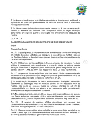 § 1o Nos empreendimentos e atividades não sujeitos a licenciamento ambiental, a
aprovação do plano de gerenciamento de resíduos sólidos cabe à autoridade
municipal competente.
§ 2o No processo de licenciamento ambiental referido no § 1o a cargo de órgão
federal ou estadual do Sisnama, será assegurada oitiva do órgão municipal
competente, em especial quanto à disposição final ambientalmente adequada de
rejeitos.
CAPÍTULO III
DAS RESPONSABILIDADES DOS GERADORES E DO PODER PÚBLICO
Seção I
Disposições Gerais
Art. 25. O poder público, o setor empresarial e a coletividade são responsáveis pela
efetividade das ações voltadas para assegurar a observância da Política Nacional
de Resíduos Sólidos e das diretrizes e demais determinações estabelecidas nesta
Lei e em seu regulamento.
Art. 26. O titular dos serviços públicos de limpeza urbana e de manejo de resíduos
sólidos é responsável pela organização e prestação direta ou indireta desses
serviços, observados o respectivo plano municipal de gestão integrada de resíduos
sólidos, a Lei nº 11.445, de 2007, e as disposições desta Lei e seu regulamento.
Art. 27. As pessoas físicas ou jurídicas referidas no art. 20 são responsáveis pela
implementação e operacionalização integral do plano de gerenciamento de resíduos
sólidos aprovado pelo órgão competente na forma do art. 24.
§ 1o A contratação de serviços de coleta, armazenamento, transporte, transbordo,
tratamento ou destinação final de resíduos sólidos, ou de disposição final de
rejeitos, não isenta as pessoas físicas ou jurídicas referidas no art. 20 da
responsabilidade por danos que vierem a ser provocados pelo gerenciamento
inadequado dos respectivos resíduos ou rejeitos.
§ 2o Nos casos abrangidos pelo art. 20, as etapas sob-responsabilidade do gerador
que forem realizadas pelo poder público serão devidamente remuneradas pelas
pessoas físicas ou jurídicas responsáveis, observado o disposto no § 5o do art. 19.
Art. 28.
O gerador de resíduos sólidos domiciliares tem cessada sua
responsabilidade pelos resíduos com a disponibilização adequada para a coleta ou,
nos casos abrangidos pelo art. 33, com a devolução.
Art. 29. Cabe ao poder público atuar, subsidiariamente, com vistas a minimizar ou
cessar o dano, logo que tome conhecimento de evento lesivo ao meio ambiente ou
à saúde pública relacionado ao gerenciamento de resíduos sólidos.

80

 