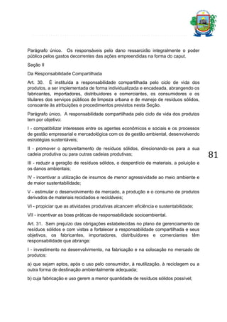 Parágrafo único. Os responsáveis pelo dano ressarcirão integralmente o poder
público pelos gastos decorrentes das ações empreendidas na forma do caput.
Seção II
Da Responsabilidade Compartilhada
Art. 30. É instituída a responsabilidade compartilhada pelo ciclo de vida dos
produtos, a ser implementada de forma individualizada e encadeada, abrangendo os
fabricantes, importadores, distribuidores e comerciantes, os consumidores e os
titulares dos serviços públicos de limpeza urbana e de manejo de resíduos sólidos,
consoante às atribuições e procedimentos previstos nesta Seção.
Parágrafo único. A responsabilidade compartilhada pelo ciclo de vida dos produtos
tem por objetivo:
I - compatibilizar interesses entre os agentes econômicos e sociais e os processos
de gestão empresarial e mercadológica com os de gestão ambiental, desenvolvendo
estratégias sustentáveis;
II - promover o aproveitamento de resíduos sólidos, direcionando-os para a sua
cadeia produtiva ou para outras cadeias produtivas;
III - reduzir a geração de resíduos sólidos, o desperdício de materiais, a poluição e
os danos ambientais;
IV - incentivar a utilização de insumos de menor agressividade ao meio ambiente e
de maior sustentabilidade;
V - estimular o desenvolvimento de mercado, a produção e o consumo de produtos
derivados de materiais reciclados e recicláveis;
VI - propiciar que as atividades produtivas alcancem eficiência e sustentabilidade;
VII - incentivar as boas práticas de responsabilidade socioambiental.
Art. 31. Sem prejuízo das obrigações estabelecidas no plano de gerenciamento de
resíduos sólidos e com vistas a fortalecer a responsabilidade compartilhada e seus
objetivos, os fabricantes, importadores, distribuidores e comerciantes têm
responsabilidade que abrange:
I - investimento no desenvolvimento, na fabricação e na colocação no mercado de
produtos:
a) que sejam aptos, após o uso pelo consumidor, à reutilização, à reciclagem ou a
outra forma de destinação ambientalmente adequada;
b) cuja fabricação e uso gerem a menor quantidade de resíduos sólidos possível;

81

 