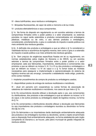 IV - óleos lubrificantes, seus resíduos e embalagens;
V - lâmpadas fluorescentes, de vapor de sódio e mercúrio e de luz mista;
VI - produtos eletroeletrônicos e seus componentes.
§ 1o Na forma do disposto em regulamento ou em acordos setoriais e termos de
compromisso firmados entre o poder público e o setor empresarial, os sistemas
previstos no caput serão estendidos a produtos comercializados em embalagens
plásticas, metálicas ou de vidro, e aos demais produtos e embalagens,
considerando, prioritariamente, o grau e a extensão do impacto à saúde pública e ao
meio ambiente dos resíduos gerados.
§ 2o A definição dos produtos e embalagens a que se refere o § 1o considerará a
viabilidade técnica e econômica da logística reversa, bem como o grau e a extensão
do impacto à saúde pública e ao meio ambiente dos resíduos gerados.
§ 3o Sem prejuízo de exigências específicas fixadas em lei ou regulamento, em
normas estabelecidas pelos órgãos do Sisnama e do SNVS, ou em acordos
setoriais e termos de compromisso firmados entre o poder público e o setor
empresarial, cabe aos fabricantes, importadores, distribuidores e comerciantes dos
produtos a que se referem os incisos II, III, V e VI ou dos produtos e embalagens a
que se referem os incisos I e IV do caput e o § 1o tomar todas as medidas
necessárias para assegurar a implementação e operacionalização do sistema de
logística reversa sob seu encargo, consoante o estabelecido neste artigo, podendo,
entre outras medidas:
I - implantar procedimentos de compra de produtos ou embalagens usados;
II - disponibilizar postos de entrega de resíduos reutilizáveis e recicláveis;
III - atuar em parceria com cooperativas ou outras formas de associação de
catadores de materiais reutilizáveis e recicláveis, nos casos de que trata o § 1o.
§ 4o Os consumidores deverão efetuar a devolução após o uso, aos comerciantes
ou distribuidores, dos produtos e das embalagens a que se referem os incisos I a VI
do caput, e de outros produtos ou embalagens objeto de logística reversa, na forma
do § 1o.
§ 5o Os comerciantes e distribuidores deverão efetuar a devolução aos fabricantes
ou aos importadores dos produtos e embalagens reunidos ou devolvidos na forma
dos §§ 3o e 4o.
§ 6o Os fabricantes e os importadores darão destinação ambientalmente adequada
aos produtos e às embalagens reunidos ou devolvidos, sendo o rejeito encaminhado
para a disposição final ambientalmente adequada, na forma estabelecida pelo órgão
competente do Sisnama e, se houver, pelo plano municipal de gestão integrada de
resíduos sólidos.

83

 