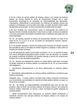 § 7o Se o titular do serviço público de limpeza urbana e de manejo de resíduos
sólidos, por acordo setorial ou termo de compromisso firmado com o setor
empresarial, encarregar-se de atividades de responsabilidade dos fabricantes,
importadores, distribuidores e comerciantes nos sistemas de logística reversa dos
produtos e embalagens a que se refere este artigo, as ações do poder público serão
devidamente remuneradas, na forma previamente acordada entre as partes.
§ 8o Com exceção dos consumidores, todos os participantes dos sistemas de
logística reversa manterão atualizadas e disponíveis ao órgão municipal competente
e a outras autoridades informações completas sobre a realização das ações sob sua
responsabilidade.
Art. 34. Os acordos setoriais ou termos de compromisso referidos no inciso IV do
caput do art. 31 e no § 1o do art. 33 podem ter abrangência nacional, regional,
estadual ou municipal.
§ 1o Os acordos setoriais e termos de compromisso firmados em âmbito nacional
têm prevalência sobre os firmados em âmbito regional ou estadual, e estes sobre os
firmados em âmbito municipal.
§ 2o Na aplicação de regras concorrentes consoante o § 1o, os acordos firmados
com menor abrangência geográfica podem ampliar, mas não abrandar, as medidas
de proteção ambiental constantes nos acordos setoriais e termos de compromisso
firmados com maior abrangência geográfica.
Art. 35. Sempre que estabelecido sistema de coleta seletiva pelo plano municipal
de gestão integrada de resíduos sólidos e na aplicação do art. 33, os consumidores
são obrigados a:
I - acondicionar adequadamente e de forma diferenciada os resíduos sólidos
gerados;
II - disponibilizar adequadamente os resíduos sólidos reutilizáveis e recicláveis para
coleta ou devolução.
Parágrafo único. O poder público municipal pode instituir incentivos econômicos
aos consumidores que participam do sistema de coleta seletiva referido no caput, na
forma de lei municipal.
Art. 36. No âmbito da responsabilidade compartilhada pelo ciclo de vida dos
produtos, cabe ao titular dos serviços públicos de limpeza urbana e de manejo de
resíduos sólidos, observado, se houver o plano municipal de gestão integrada de
resíduos sólidos:
I - adotar procedimentos para reaproveitar os resíduos sólidos reutilizáveis e
recicláveis oriundos dos serviços públicos de limpeza urbana e de manejo de
resíduos sólidos;

84

 