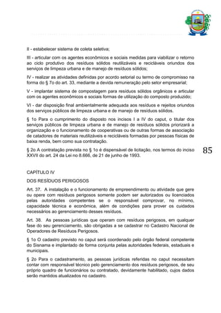 II - estabelecer sistema de coleta seletiva;
III - articular com os agentes econômicos e sociais medidas para viabilizar o retorno
ao ciclo produtivo dos resíduos sólidos reutilizáveis e recicláveis oriundos dos
serviços de limpeza urbana e de manejo de resíduos sólidos;
IV - realizar as atividades definidas por acordo setorial ou termo de compromisso na
forma do § 7o do art. 33, mediante a devida remuneração pelo setor empresarial;
V - implantar sistema de compostagem para resíduos sólidos orgânicos e articular
com os agentes econômicos e sociais formas de utilização do composto produzido;
VI - dar disposição final ambientalmente adequada aos resíduos e rejeitos oriundos
dos serviços públicos de limpeza urbana e de manejo de resíduos sólidos.
§ 1o Para o cumprimento do disposto nos incisos I a IV do caput, o titular dos
serviços públicos de limpeza urbana e de manejo de resíduos sólidos priorizará a
organização e o funcionamento de cooperativas ou de outras formas de associação
de catadores de materiais reutilizáveis e recicláveis formadas por pessoas físicas de
baixa renda, bem como sua contratação.
§ 2o A contratação prevista no § 1o é dispensável de licitação, nos termos do inciso
XXVII do art. 24 da Lei no 8.666, de 21 de junho de 1993.

CAPÍTULO IV
DOS RESÍDUOS PERIGOSOS
Art. 37. A instalação e o funcionamento de empreendimento ou atividade que gere
ou opere com resíduos perigosos somente podem ser autorizados ou licenciados
pelas autoridades competentes se o responsável comprovar, no mínimo,
capacidade técnica e econômica, além de condições para prover os cuidados
necessários ao gerenciamento desses resíduos.
Art. 38. As pessoas jurídicas que operam com resíduos perigosos, em qualquer
fase do seu gerenciamento, são obrigadas a se cadastrar no Cadastro Nacional de
Operadores de Resíduos Perigosos.
§ 1o O cadastro previsto no caput será coordenado pelo órgão federal competente
do Sisnama e implantado de forma conjunta pelas autoridades federais, estaduais e
municipais.
§ 2o Para o cadastramento, as pessoas jurídicas referidas no caput necessitam
contar com responsável técnico pelo gerenciamento dos resíduos perigosos, de seu
próprio quadro de funcionários ou contratado, devidamente habilitado, cujos dados
serão mantidos atualizados no cadastro.

85

 