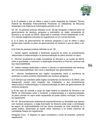 § 3o O cadastro a que se refere o caput é parte integrante do Cadastro Técnico
Federal de Atividades Potencialmente Poluidoras ou Utilizadoras de Recursos
Ambientais e do Sistema de Informações previsto no art. 12.
Art. 39. As pessoas jurídicas referidas no art. 38 são obrigadas a elaborar plano de
gerenciamento de resíduos perigosos e submetê-lo ao órgão competente do
Sisnama e, se couber do SNVS, observado o conteúdo mínimo estabelecido no art.
21 e demais exigências previstas em regulamento ou em normas técnicas.
§ 1o O plano de gerenciamento de resíduos perigosos a que se refere o caput
poderá estar inserido no plano de gerenciamento de resíduos a que se refere o art.
20.
§ 2o Cabe às pessoas jurídicas referidas no art. 38:
I - manter registro atualizado e facilmente acessível de todos os procedimentos
relacionados à implementação e à operacionalização do plano previsto no caput;
II - informar anualmente ao órgão competente do Sisnama e, se couber do SNVS,
sobre a quantidade, a natureza e a destinação temporária ou final dos resíduos sob
sua responsabilidade;
III - adotar medidas destinadas a reduzir o volume e a periculosidade dos resíduos
sob sua responsabilidade, bem como a aperfeiçoar seu gerenciamento;
IV - informar imediatamente aos órgãos competentes sobre a ocorrência de
acidentes ou outros sinistros relacionados aos resíduos perigosos.
§ 3o Sempre que solicitado pelos órgãos competentes do Sisnama e do SNVS, será
assegurado acesso para inspeção das instalações e dos procedimentos
relacionados à implementação e à operacionalização do plano de gerenciamento de
resíduos perigosos.
§ 4o No caso de controle a cargo de órgão federal ou estadual do Sisnama e do
SNVS, as informações sobre o conteúdo, a implementação e a operacionalização
do plano previsto no caput serão repassadas ao poder público municipal, na forma
do regulamento.
Art. 40. No licenciamento ambiental de empreendimentos ou atividades que operem
com resíduos perigosos, o órgão licenciador do Sisnama pode exigir a contratação
de seguro de responsabilidade civil por danos causados ao meio ambiente ou à
saúde pública, observadas as regras sobre cobertura e os limites máximos de
contratação fixados em regulamento.
Parágrafo único. O disposto no caput considerará o porte da empresa, conforme
regulamento.

86

 