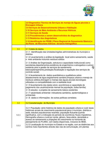 3.8 Diagnostico Técnico de Serviços de manejo de Águas pluviais e
Drenagem Urbana
3.9 Serviços de Desenvolvimento Urbano e Habitação
3.10 Serviços de Meio Ambiente e Recursos Hídricos
3.11 Serviços de Saúde
3.12 Procedimentos a serem desenvolvidos do diagnostico
3.13 Relatórios dos diagnósticos
3.14 Identificação do PRSB ( Plano Regional de Saneamento Básico) e
do Plano de Recursos hídricos da bacia hidrográfica
3.1

3.1 Coleta de dados
3.1.1 Identificação das Unidades/regiões administrativas do município e
distritos
3.1.2 Levantamento e análise da legislação local sobre saneamento, saúde
e meio ambiente incluindo resíduos sólidos
3.1.3 Análise da Organização, estrutura e capacidade institucional( como
secretarias,departamentos,existência de engenheiros e advogados e outros)
existente para a gestão de serviços de saneamento
básico(planejamento,prestação,fiscalização e regulação dos serviços de
controle social)

9

3.1.4 levantamento de dados quantitativos e qualitativos sobre
abastecimento de água.esgotamento sanitário,limpeza urbana e manejo de
resíduos sólidos,drenagem e manejo das águas pluviais tecnologias
utilizadas e a compatibilidade com a realidade local
3.1.5 levantamento dos dados sócio -econômicos e capacidade de
pagamento dos usuários(renda mensal da população, bolsa família)
3.1.6 estudos e projetos de saneamento básico existentes
3.1.7 salubridade ambiental- indicadores sanitários, epidemiológicos e
ambientais
3.1.8 dados e informações de outras políticas correlatos
3.2

3.2.1

3.2.2

3.2 Caracterização do Município
3.2.1 População: série histórica de dados de população urbana e rural; taxas
históricas anuais de crescimento populacional para o município, distritos e
sede; estudos populacionais recentes; população flutuante quando
significativa, com a indicação do período de ocorrência; fluxos migratórios.
Demografia urbana e rural por renda, gênero, faixa etária, densidade e
acesso ao saneamento e projeções de crescimento no horizonte de
planejamento do PLANO, com dados disponíveis, inclusive do IBGE.
3.2.2 Localização do município no Estado e na região, com as distâncias aos
centros mais importantes através das vias de comunicação, em plantas

 