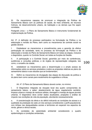 XI.
Os mecanismos capazes de promover a integração da Política de
Saneamento Básico com as políticas de saúde, de meio ambiente, de recursos
hídricos, de desenvolvimento urbano, de habitação e as demais que lhe sejam
correlatas.
Parágrafo único – o Plano de Saneamento Básico é instrumento fundamental de
implementação da Política.

Art. 3º. A definição do processo participativo na formulação da Política e na
elaboração e revisão do Plano, bem como os mecanismos de controle social na
gestão deverá:
I.
Estabelecer os mecanismos e procedimentos para a garantia da efetiva
participação da sociedade, tanto no processo da formulação da Política e de
elaboração e revisão do Plano de Saneamento Básico em todas as etapas, inclusive
o diagnóstico, quanto no Controle Social, em todas as funções de Gestão.
II.
A participação e o Controle Social, garantida por meio de conferências,
audiências e consultas públicas, e de órgãos de representação colegiada, tais
como, o conselho da cidade;
III.
estabelecer os mecanismos para a disseminação e o amplo acesso às
informações sobre os serviços prestados e sobre as propostas relativas ao plano de
saneamento básico e aos estudos que as fundamentam;
IV.
Definir os mecanismos de divulgação das etapas de discussão da política e
do plano bem como canais para recebimento de sugestões e críticas.

Art. 4º. O Plano de Saneamento Básico deverá conter, no mínimo:
I.
O Diagnóstico integrado da situação local dos quatro componentes do
saneamento básico, a saber: abastecimento de água; esgotamento sanitário;
limpeza urbana e manejo de resíduos sólidos; drenagem e manejo de águas pluviais
urbanas. O diagnóstico deve conter dados atualizados, projeções e análise do
impacto nas condições de vida da população, abordando necessariamente:
a.
A caracterização da oferta e do déficit indicando as condições de acesso e a
qualidade da prestação de cada um dos serviços considerando o perfil populacional,
com ênfase nas desigualdades sociais e territoriais em especial nos aspectos de
renda, gênero e étnico-raciais;
b.
As condições de salubridade
epidemiológico e condições ambientais;

ambiental

considerando

o

quadro

100

 