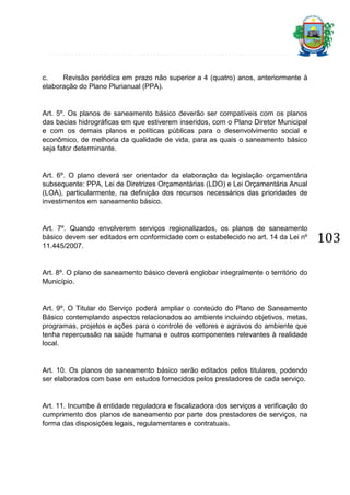 c.
Revisão periódica em prazo não superior a 4 (quatro) anos, anteriormente à
elaboração do Plano Plurianual (PPA).

Art. 5º. Os planos de saneamento básico deverão ser compatíveis com os planos
das bacias hidrográficas em que estiverem inseridos, com o Plano Diretor Municipal
e com os demais planos e políticas públicas para o desenvolvimento social e
econômico, de melhoria da qualidade de vida, para as quais o saneamento básico
seja fator determinante.

Art. 6º. O plano deverá ser orientador da elaboração da legislação orçamentária
subsequente: PPA, Lei de Diretrizes Orçamentárias (LDO) e Lei Orçamentária Anual
(LOA), particularmente, na definição dos recursos necessários das prioridades de
investimentos em saneamento básico.

Art. 7º. Quando envolverem serviços regionalizados, os planos de saneamento
básico devem ser editados em conformidade com o estabelecido no art. 14 da Lei nº
11.445/2007.

Art. 8º. O plano de saneamento básico deverá englobar integralmente o território do
Município.

Art. 9º. O Titular do Serviço poderá ampliar o conteúdo do Plano de Saneamento
Básico contemplando aspectos relacionados ao ambiente incluindo objetivos, metas,
programas, projetos e ações para o controle de vetores e agravos do ambiente que
tenha repercussão na saúde humana e outros componentes relevantes à realidade
local.

Art. 10. Os planos de saneamento básico serão editados pelos titulares, podendo
ser elaborados com base em estudos fornecidos pelos prestadores de cada serviço.

Art. 11. Incumbe à entidade reguladora e fiscalizadora dos serviços a verificação do
cumprimento dos planos de saneamento por parte dos prestadores de serviços, na
forma das disposições legais, regulamentares e contratuais.

103

 