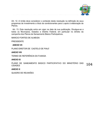 Art. 12. A União deve considerar o conteúdo desta resolução na definição de seus
programas de investimento a título de condicionantes para o apoio à elaboração de
Planos.
Art. 13. Esta resolução entra em vigor na data de sua publicação. Divulgue-se a
todos os Municípios, Estados e Distrito Federal, em particular no âmbito da
campanha dos Planos de Saneamento Básico Participativos.
MARCIO FORTES DE ALMEIDA
PRESIDENTE
ANEXO VII
PLANO DIRETOR DE CASTELO DE PIAUÍ
ANEXO VIII
TERMO DE REFERÊNCIA DA FUNASA
ANEXO IX
PLANO DE SANEAMENTO BÁSICO PARTICIPATIVO DO MINISTÉRIO DAS
CIDADES
ANEXO X
QUADRO DE REUNIÕES

104

 