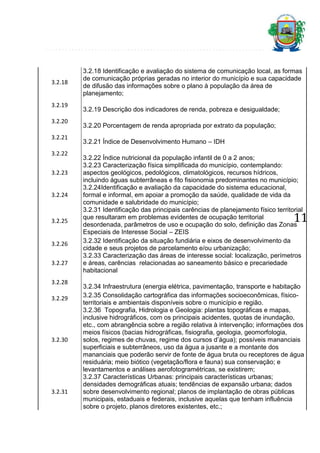 3.2.18

3.2.19
3.2.20
3.2.21
3.2.22
3.2.23
3.2.24

3.2.25

3.2.26
3.2.27
3.2.28
3.2.29

3.2.30

3.2.31

3.2.18 Identificação e avaliação do sistema de comunicação local, as formas
de comunicação próprias geradas no interior do município e sua capacidade
de difusão das informações sobre o plano à população da área de
planejamento;
3.2.19 Descrição dos indicadores de renda, pobreza e desigualdade;
3.2.20 Porcentagem de renda apropriada por extrato da população;
3.2.21 Índice de Desenvolvimento Humano – IDH
3.2.22 Índice nutricional da população infantil de 0 a 2 anos;
3.2.23 Caracterização física simplificada do município, contemplando:
aspectos geológicos, pedológicos, climatológicos, recursos hídricos,
incluindo águas subterrâneas e fito fisionomia predominantes no município;
3.2.24Identificação e avaliação da capacidade do sistema educacional,
formal e informal, em apoiar a promoção da saúde, qualidade de vida da
comunidade e salubridade do município;
3.2.31 Identificação das principais carências de planejamento físico territorial
que resultaram em problemas evidentes de ocupação territorial
desordenada, parâmetros de uso e ocupação do solo, definição das Zonas
Especiais de Interesse Social – ZEIS
3.2.32 Identificação da situação fundiária e eixos de desenvolvimento da
cidade e seus projetos de parcelamento e/ou urbanização;
3.2.33 Caracterização das áreas de interesse social: localização, perímetros
e áreas, carências relacionadas ao saneamento básico e precariedade
habitacional

11

3.2.34 Infraestrutura (energia elétrica, pavimentação, transporte e habitação
3.2.35 Consolidação cartográfica das informações socioeconômicas, físicoterritoriais e ambientais disponíveis sobre o município e região.
3.2.36 Topografia, Hidrologia e Geologia: plantas topográficas e mapas,
inclusive hidrográficos, com os principais acidentes, quotas de inundação,
etc., com abrangência sobre a região relativa à intervenção; informações dos
meios físicos (bacias hidrográficas, fisiografia, geologia, geomorfologia,
solos, regimes de chuvas, regime dos cursos d’água); possíveis mananciais
superficiais e subterrâneos, uso da água a jusante e a montante dos
mananciais que poderão servir de fonte de água bruta ou receptores de água
residuária; meio biótico (vegetação/flora e fauna) sua conservação; e
levantamentos e análises aerofotogramétricas, se existirem;
3.2.37 Características Urbanas: principais características urbanas;
densidades demográficas atuais; tendências de expansão urbana; dados
sobre desenvolvimento regional; planos de implantação de obras públicas
municipais, estaduais e federais, inclusive aquelas que tenham influência
sobre o projeto, planos diretores existentes, etc.;

 