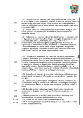 3.5.2

3.5.2 Caracterização da prestação dos serviços por meio de indicadores
técnicos, operacionais e financeiros, relativos a: consumo, receitas, índice de
perdas, custos, despesas, tarifas, número de ligações, inadimplência de
usuários, eficiência comercial e operacional, uso de energia elétrica e outros
(referência: SNIS);

3.5.3

3.5.3 Análise crítica dos planos diretores de abastecimento de água, caso
exista, quanto à sua implantação, atualidade e pertinência frente às
demandas futuras;

3.5.4

3.5.4 Visão geral dos sistemas e Descrição dos Sistemas de abastecimento
de água atuais (infraestrutura, tecnologia e operação) de abastecimento de
água: captação, adução, tratamento, reservação, estações de
bombeamento, rede de distribuição e ligações prediais. Avaliação da
capacidade de atendimento frente à demanda e ao estado das estruturas.
Serão considerados os uso de textos, mapas, esquemas, fluxogramas,
fotografias e planilhas , disponíveis no município ou em banco de dados
públicos bem como os que forem conjuntamente obtidos.

15

3.5.5

3.5.5 Levantamento e avaliação das condições dos atuais e potenciaisPanorama da situação atual dos sistemas existentes incluindo todas as
estruturas integrantes: Panorama da situação atual dos sistemas existentes,
incluindo todas as estruturas integrantes: mananciais, captações, estações
de tratamento, aduções de água bruta e tratada, estações elevatórias,
reservação, redes de distribuição, ligações prediais, medição (micro e
macromedição) e controle do sistema. Deverão ser informadas a capacidade
instalada, eficiência de tratamento, custo operacional, etc.;

3.5.6

3.5.6 Avaliação dos sistemas de controle e vigilância da qualidade da água
para consumo humano e de informação aos consumidores e usuários dos
serviços; e

3.5.7

3.5.7 Identificação, quantificação e avaliação de soluções alternativas de
abastecimento de água, individuais ou coletivas, utilizadas pela população,
nas áreas urbanas e rurais, e demais usos (industrial, comercial, pública e
outros.).

3.5.8
3.59
3.5.9.1
3.5.9.2

3.5.8 Deverão ser informadas as principais deficiências referentes ao
abastecimento de água, com frequência de intermitência,perdas nos
sistemas
3.59 Levantamento da rede hidrográfica do município,possibilitando a
identificação de mananciais para abastecimento futuro
3.5.9.1 Consumo per capita e de consumidores especiais
3.5.9.2 Informações sobre a qualidade da água bruta e do produto final do
sistema de abastecimento;

 
