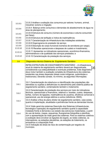3.5.9.3
3.5.9.4
3.5.9.5
3.5.9.6
3.5.9.7
3.5.9.8
3.5.9.9
3.5.9.10
3.5.9.11
3.5.9.12
3.6

3.5.9.3 Análise e avaliação dos consumos por setores: humano, animal,
industrial, turismo e irrigação;
3.5.9.4 Balanço entre consumos e demandas de abastecimento de água na
área de planejamento;
3.5.9.5 Estrutura de consumo (número de economias e volume consumido
por faixa);
3.5.9.6 Estrutura de tarifação e índice de inadimplência;
3.5.9.7 Caracterização da infraestrutura das instalações existentes;
3.5.9.8 Organograma do prestador de serviço;
3.5.9.9 Descrição do corpo funcional (números de servidores por cargo);
3.5.9.10 Receitas operacionais e despesas de custeio e investimento;
3.5.9.11 Apresentar os indicadores operacionais, econômico-financeiros,
administrativos e de qualidade dos serviços prestados; e
3.5.9.12 Caracterização da prestação dos serviços.
Diagnostico técnico Sistema de Esgotamento Sanitário
INFRA ESTRUTURA DE ESGOTAMENTO SANITÁRIO - A infraestrutura
atual do sistema de esgotamento sanitário deverá ser diagnosticada,
considerando sua adequabilidade e eventuais problemas. Este diagnóstico
deve incluir também a avaliação completa da infraestrutura dos sistemas
existentes nas áreas dispersas (áreas rurais indígenas, quilombolas e
tradicionais). Deverão constar, no mínimo, as seguintes informações:

16

3.6.1

3.6.2

3.6.3

3.6.4

3.6.5

3.6.1 Caracterização da cobertura e a identificação das populações não
atendidas ou sujeitas a deficiências no atendimento pelo sistema público de
esgotamento sanitário, contemplando também o tratamento;
3.6.2 Caracterização da prestação dos serviços por meio de indicadores
técnicos, operacionais e financeiros, relativos a: receitas, custos, despesas,
tarifas, número de ligações, inadimplência de usuários, eficiência comercial e
operacional, uso de energia elétrica e outros (referência: SNIS);
3.6.3 Análise crítica do plano diretor de esgotamento sanitário, caso exista,
quanto à implantação, atualidade e pertinências frente as demandas futuras;
3.6.4 Visão geral dos sistemas Descrição dos Sistemas (infraestruturas,
tecnologia e operação) de esgotamento sanitário quanto à capacidade
instalada frente à demanda e ao estado das estruturas implantadas, a partir
do uso de textos, mapas, esquemas, fluxogramas fotografias e planilhas,
com a apresentação da visão geral dos sistemas. Para os sistemas coletivos
a avaliação deve envolver as ligações de esgoto, as redes coletoras, os
interceptores, as estações elevatórias, as estações de tratamento, os
emissários e a disposição final;
3.6.5 Indicação de áreas de risco de contaminação por esgotos do
município.

 
