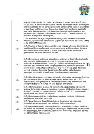INFRA ESTRUTURA DE LIMPEZA URBANA E MANEJO DE RESÍDUOS
SÓLIDOS - A infraestrutura atual do sistema de limpeza urbana e manejo de
resíduos sólidos deverá ser diagnosticada, considerando sua adequabilidade
e eventuais problemas. Este diagnóstico deve incluir também a avaliação
completa da infraestrutura dos sistemas existentes nas áreas dispersas
(áreas rurais indígenas, quilombolas e tradicionais). Deverão constar, no
mínimo, as seguintes informações:
3.7.1

3.71 Análise da situação da gestão do serviço com base em indicadores
técnicos, operacionais e financeiros (a partir de indicadores do SNIR ( MMA)
e do SINIS ( M Cidades)) ;

3.7.2

3.7.2 Análise crítica dos planos diretores de limpeza urbana e de manejo de
resíduos sólidos,ou planos de gerenciamento de resíduos sólidos da reara
de planejamento caso exista, quanto à sua implantação, atualidade e
pertinência, frente às demandas futuras;

3.7.3

3.7.4

3.7.5

3.7.6
3.7.7

3.7.8

3.7.3 Descrição e análise da situação dos sistemas e Descrição da situação
dos resíduos sólidos gerados incluindo a origem,o volume e sua
caracterização(domiciliares,construção civil,industriais,hospitalares,e de
serviços de saúde)bem como seu processamento, com base em dados
secundários, entrevistas qualificadas, e inspeções locais. Essa descrição
deverá englobar desenhos, fluxogramas, fotografias e planilhas que
permitam um perfeito entendimento dos sistemas em operação;

18

3.7.4 Identificação das condições de gestão integrada e destinação final dos
produtos contemplados no sistema de logística reversa da lei 12.305 ,
identificando seus geradores e seus respectivos PGIRS e verificação das
conformidades dos mesmos em face das leis ambientais.
3.7.5 Identificação de lacunas no atendimento à população pelo sistema
público de limpeza urbana e manejo de resíduos sólidos (condições atuais e
futuras), quanto à população atendida (urbana e rural), tipo, regularidade,
qualidade e frequência dos serviços;
3.7.6 Informações sobre a produção per capita de resíduos inclusive de
resíduos de atividades especiais;
3.7.7 Levantamento das práticas atuais e dos problemas existentes
associados à infraestrutura dos sistemas de limpeza urbana;
3.7.8 Organograma do prestador de serviço e descrição do corpo funcional
(números de servidores por cargo) e identificação de possíveis necessidades
de capacitação, remanejamento, realocação, redução ou ampliação da mão
de obra utilizada nos serviços;

 