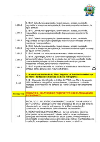3.13.8.1

3.13.8.1 Cobertura da população, tipo de serviço, acesso, qualidade,
regularidade e segurança da prestação dos serviços de abastecimento de
água potável;

3.13.8.2

3.13.8.2 Cobertura da população, tipo de serviço, acesso, qualidade,
regularidade e segurança da prestação dos serviços de esgotamento
sanitário;

3.13.8.3

2.13.8.3 Cobertura da população, tipo de serviço, acesso, qualidade,
regularidade e segurança da prestação dos serviços de limpeza urbana e
manejo de resíduos sólidos;

3.13.8.4
3.13.8.5
3.13.8.6

3.13.8.7

2.13.8.4 Cobertura da população, tipo de serviço, acesso, qualidade,
regularidade e segurança da prestação dos serviços de drenagem e manejo
de águas pluviais urbanas;
2.13.8.5 Análise dos sistemas de saneamento básico existentes;
2.13.8.6 Organização, formas e condições da prestação dos serviços de
saneamento básico (modelo de prestação dos serviços, prestação direta,
prestação delegada por contratos de concessão ou de programa e
indicadores técnicos, operacionais e financeiros);
3.13.8.7 Impactos na saúde, na cidadania e nos recursos naturais (com
enfoque para a poluição dos recursos hídricos).

25

3.14

3.14 Identificação do PRSB ( Plano Regional de Saneamento Básico) e
do Plano de Recursos hídricos da bacia hidrográfica

3.14.1

3.14.1 Obtenção, Identificação e Análise do PRSB e do Plano de recursos
hídricos da bacia hidrográfica, caso existentes,cotejando os pontos de
interesse e convergentes no contexto do Plano Municipal de Saneamento
Básico.

4 PRODUTO D PRODUTO D– RELATORIO DA PROSPECTIVA E DO PLANEJAMENTO
ESTRATEGICO
PRODUTO D - RELATÓRIO DA PROSPECTIVA E DO PLANEJAMENTO
ESTRATÉGICO - pressupõe uma visão prospectiva da área e dos itens de
planejamento por meio de instrumentos de análise e antecipação,
construídos de forma coletiva pelos diferentes atores sociais.

4.1

4.1 CENÁRIOS OBJETIVOS E METAS_ Deverá considerar objetivos
abrangentes para o saneamento básico voltados para a melhoria das
condições de cada eixo do setor e da saúde pública, sendo primordial a
identificação e sistematização das principais expectativas manifestadas pela
população a respeito dos cenários futuros a serem construídos.

 