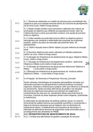 4.1.1

4.1.1 Deverá ser elaborado um modelo de estrutura para consolidação dos
objetivos e para sua projeção temporal dentro do horizonte de planejamento
de 20 anos (curto, médio e longo prazos).

4.1.2

4.1.2 Neste modelo também será importante a definição dos critérios de
priorização de objetivos que refletirão as expectativas sociais, além de
critérios técnicos e outros que permitam construir uma escala de primazia
entre os objetivos.

4.1.3

4.1.4
4.1.5
4.1.6
4.1.7
4.1.8
4.1.9
4.2

4.1.3 Cabe ressaltar que esta fase procura definir os objetivos gerais e
abrangentes que nortearão a elaboração das propostas de programas,
projetos, ações e do plano de execução das próximas fases do
planejamento.
4.1.4 Definir situação atual e Definir objetivo (s) para melhoria da situação
atual
4.1.5 Numerar objetivos para serem utilizados em tabelas posteriores.
(definir se curto, médio ou longo prazo)
4.1.6 Situação da infraestrutura de abastecimento de água Objetivos Metas
(curto, médio e longo prazo)
4.1.7 Situação da Infraestrutura de esgotamento sanitário - determinar
Objetivos e Metas (curto,médio e longo prazo)
4.1.8 Situação da Infraestrutura de águas pluviais-determinar Objetivos e
Metas
( curto,médio e longo prazo)
4.1.9Situação da Infraestrutura de gerenciamento de resíduos sólidos
Objetivos e Metas ( curto,médio e longo prazo)

26

4.2 Projeção de Demanda e Prospectivas Técnicas_Conceito
Serão utilizadas metodologias de projeções demográficas somadas aos
elementos previstos em planejamentos e políticas públicas municipais,
regionais, estaduais e federais para qualquer setor que influencie a demanda
ao saneamento. Serão previstas alternativas de gestão e de soluções
técnicas de engenharia executáveis que atendam as exigências e
características de cada eixo do saneamento básico para toda área do
município, incluindo as áreas dispersas (áreas rurais indígenas, quilombolas
e tradicionais).

4.2.1
4.2.1.1

A elaboração do planejamento de políticas públicas requer um extenso
ferramental de análise histórica que possibilite quantificar e compreender a
lógica de diversos processos que se integram com os elementos do
saneamento básico. O detalhamento dos requisitos de demanda e a
definição de alternativas técnicas de engenharia serão primordiais para o
prosseguimento das atividades do PMSB.
4.2.1 INFRAESTRUTURA DE ABASTECIMENTO DE ÁGUA
4.2.1.1 Análise das alternativas de gestão e prestação de serviços;

 
