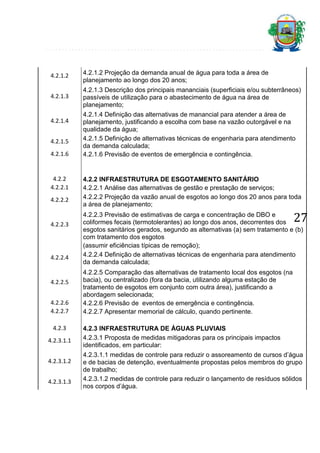 4.2.1.2

4.2.1.2 Projeção da demanda anual de água para toda a área de
planejamento ao longo dos 20 anos;

4.2.1.3

4.2.1.3 Descrição dos principais mananciais (superficiais e/ou subterrâneos)
passíveis de utilização para o abastecimento de água na área de
planejamento;

4.2.1.4
4.2.1.5
4.2.1.6

4.2.2
4.2.2.1
4.2.2.2

4.2.2.3

4.2.2.4

4.2.2.5
4.2.2.6
4.2.2.7
4.2.3
4.2.3.1.1
4.2.3.1.2
4.2.3.1.3

4.2.1.4 Definição das alternativas de manancial para atender a área de
planejamento, justificando a escolha com base na vazão outorgável e na
qualidade da água;
4.2.1.5 Definição de alternativas técnicas de engenharia para atendimento
da demanda calculada;
4.2.1.6 Previsão de eventos de emergência e contingência.

4.2.2 INFRAESTRUTURA DE ESGOTAMENTO SANITÁRIO
4.2.2.1 Análise das alternativas de gestão e prestação de serviços;
4.2.2.2 Projeção da vazão anual de esgotos ao longo dos 20 anos para toda
a área de planejamento;

27

4.2.2.3 Previsão de estimativas de carga e concentração de DBO e
coliformes fecais (termotolerantes) ao longo dos anos, decorrentes dos
esgotos sanitários gerados, segundo as alternativas (a) sem tratamento e (b)
com tratamento dos esgotos
(assumir eficiências típicas de remoção);
4.2.2.4 Definição de alternativas técnicas de engenharia para atendimento
da demanda calculada;
4.2.2.5 Comparação das alternativas de tratamento local dos esgotos (na
bacia), ou centralizado (fora da bacia, utilizando alguma estação de
tratamento de esgotos em conjunto com outra área), justificando a
abordagem selecionada;
4.2.2.6 Previsão de eventos de emergência e contingência.
4.2.2.7 Apresentar memorial de cálculo, quando pertinente.
4.2.3 INFRAESTRUTURA DE ÁGUAS PLUVIAIS
4.2.3.1 Proposta de medidas mitigadoras para os principais impactos
identificados, em particular:
4.2.3.1.1 medidas de controle para reduzir o assoreamento de cursos d’água
e de bacias de detenção, eventualmente propostas pelos membros do grupo
de trabalho;
4.2.3.1.2 medidas de controle para reduzir o lançamento de resíduos sólidos
nos corpos d’água.

 