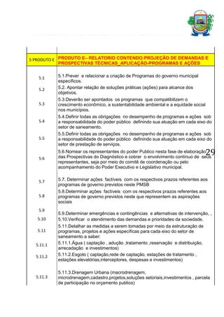 5 PRODUTO E PRODUTO E– RELATORIO CONTENDO:PROJEÇÃO DE DEMANDAS E
PROSPECTIVAS TÉCNICAS_APLICAÇÃO-PROGRAMAS E AÇÕES
5.1
5.2

5.1.Prever e relacionar a criação de Programas do governo municipal
específicos.
5.2. Apontar relação de soluções práticas (ações) para alcance dos
objetivos.

5.3

5.3.Deverão ser apontados os programas que compatibilizem o
crescimento econômico, a sustentabilidade ambiental e a equidade social
nos municípios.

5.4

5.4.Definir todas as obrigações no desempenho de programas e ações sob
a responsabilidade do poder público definindo sua atuação em cada eixo do
setor de saneamento.

5.5

5.5.Definir todas as obrigações no desempenho de programas e ações sob
a responsabilidade do poder público definindo sua atuação em cada eixo do
setor de prestação de serviços.

5.6

5.6.Nomear os representantes do poder Publico nesta fase de elaboração
das Prospectivas do Diagnóstico e cobrar o envolvimento contínuo de seus
representantes, seja por meio do comitê de coordenação ou pelo
acompanhamento do Poder Executivo e Legislativo municipal.

5.7

5.7. Determinar ações factíveis com os respectivos prazos referentes aos
programas de governo previstos neste PMSB

5.8

5.8.Determinar ações factíveis com os respectivos prazos referentes aos
programas de governo previstos neste que representem as aspirações
sociais

5.9
5.10
5.11
5.11.1
5.11.2

5.11.3

29

5.9.Determinar emergências e contingências e alternativas de intervenção, ,
5.10.Verificar o atendimento das demandas e prioridades da sociedade.
5.11.Detalhar as medidas a serem tomadas por meio da estruturação de
programas, projetos e ações específicas para cada eixo do setor de
saneamento a saber:
5.11.1.Água ( captação , adução ,tratamento ,reservação e distribuição,
arrecadação e investimentos)
5.11.2.Esgoto ( captação,rede de captação, estações de tratamento ,
estações elevatórias,interceptores, despesas e investimentos)
5.11.3.Drenagem Urbana (macrodrenagem,
microdrenagem,cadastro,projetos,soluções setoriais,investimentos , parcela
de participação no orçamento publico)

 