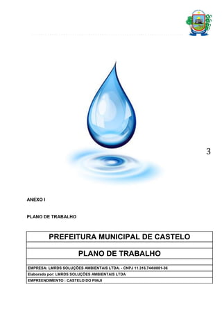 3

ANEXO I

PLANO DE TRABALHO

PREFEITURA MUNICIPAL DE CASTELO
PLANO DE TRABALHO
EMPRESA: LMRDS SOLUÇÕES AMBIENTAIS LTDA. - CNPJ 11.316.7440001-36
Elaborado por: LMRDS SOLUÇÕES AMBIENTAIS LTDA
EMPREENDIMENTO : CASTELO DO PIAUI

 