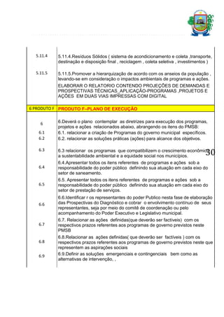 5.11.4

5.11.4.Resíduos Sólidos ( sistema de acondicionamento e coleta ,transporte,
destinação e disposição final , reciclagem , coleta seletiva , investimentos )

5.11.5

5.11.5.Promover a hierarquização de acordo com os anseios da população ,
levando-se em consideração o impactos ambientais de programas e ações.
ELABORAR O RELATORIO CONTENDO PROJEÇÕES DE DEMANDAS E
PROSPECTIVAS TÉCNICAS_APLICAÇÃO-PROGRAMAS ,PROJETOS E
AÇÕES EM DUAS VIAS IMPRESSAS COM DIGITAL

6 PRODUTO F PRODUTO F–PLANO DE EXECUÇÃO
6
6.1
6.2
6.3

6.Deverá o plano contemplar as diretrizes para execução dos programas,
projetos e ações relacionados abaixo, abrangendo os itens do PMSB:
6.1. relacionar a criação de Programas do governo municipal específicos.
6.2. relacionar as soluções práticas (ações) para alcance dos objetivos.

30

6.3 relacionar os programas que compatibilizem o crescimento econômico,
a sustentabilidade ambiental e a equidade social nos municípios.

6.4

6.4.Apresentar todos os itens referentes de programas e ações sob a
responsabilidade do poder público definindo sua atuação em cada eixo do
setor de saneamento.

6.5

6.5. Apresentar todos os itens referentes de programas e ações sob a
responsabilidade do poder público definindo sua atuação em cada eixo do
setor de prestação de serviços.

6.6

6.6.Identificar r os representantes do poder Publico nesta fase de elaboração
das Prospectivas do Diagnóstico e cobrar o envolvimento contínuo de seus
representantes, seja por meio do comitê de coordenação ou pelo
acompanhamento do Poder Executivo e Legislativo municipal.

6.7

6.7. Relacionar as ações definidas(que deverão ser factíveis) com os
respectivos prazos referentes aos programas de governo previstos neste
PMSB

6.8
6.9

6.8.Relacionar as ações definidas( que deverão ser factíveis ) com os
respectivos prazos referentes aos programas de governo previstos neste que
representem as aspirações sociais
6.9.Definir as soluções emergenciais e contingenciais bem como as
alternativas de intervenção, ,

 