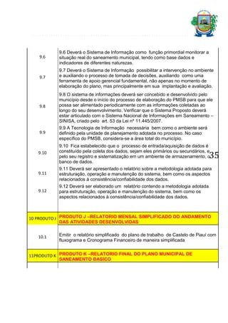 9.6

9.6 Deverá o Sistema de Informação como função primordial monitorar a
situação real do saneamento municipal, tendo como base dados e
indicadores de diferentes naturezas.

9.7

9.7 Deverá o Sistema de Informação possibilitar a intervenção no ambiente
e auxiliando o processo de tomada de decisões, auxiliando como uma
ferramenta de apoio gerencial fundamental, não apenas no momento de
elaboração do plano, mas principalmente em sua implantação e avaliação.

9.8

9.8 O sistema de informações deverá ser concebido e desenvolvido pelo
município desde o início do processo de elaboração do PMSB para que ele
possa ser alimentado periodicamente com as informações coletadas ao
longo do seu desenvolvimento. Verificar que o Sistema Proposto deverá
estar articulado com o Sistema Nacional de Informações em Saneamento –
SINISA, criado pelo art. 53 da Lei nº 11.445/2007.

9.9

9.9 A Tecnologia de Informação necessária bem como o ambiente será
definido pela unidade de planejamento adotada no processo. No caso
específico do PMSB, considera-se a área total do município.

9.10

9.10 Fica estabelecido que o processo de entrada/aquisição de dados é
constituído pela coleta dos dados, sejam eles primários ou secundários, e
pelo seu registro e sistematização em um ambiente de armazenamento, o
banco de dados.

9.11

9.11 Deverá ser apresentado o relatório sobre a metodologia adotada para
estruturação, operação e manutenção do sistema, bem como os aspectos
relacionados à consistência/confiabilidade dos dados.

9.12

9.12 Deverá ser elaborado um relatório contendo a metodologia adotada
para estruturação, operação e manutenção do sistema, bem como os
aspectos relacionados à consistência/confiabilidade dos dados.

35

10 PRODUTO J PRODUTO J –RELATORIO MENSAL SIMPLIFICADO DO ANDAMENTO
DAS ATIVIDADES DESENVOLVIDAS
10.1

Emitir o relatório simplificado do plano de trabalho de Castelo de Piauí com
fluxograma e Cronograma Financeiro de maneira simplificada

11PRODUTO K PRODUTO K –RELATORIO FINAL DO PLANO MUNICIPAL DE
SANEAMENTO BASICO

 