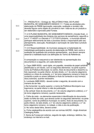 11.1

11 - PRODUTO K – Entrega do RELATÓRIO FINAL DO PLANO
MUNICIPAL DE SANEAMENTO BÁSICO 11.1 Todas as atividades póselaboração do PMSB (aprovação, execução, avaliação e revisão) não
deverão figurar como objeto do convênio e nem trata-se de um produto a
ser elaborado e aprovado pela Funasa.

11.2

11.2 O PLANO MUNICIPAL DE SANEAMENTO BÁSICO_(Versão final)_ é
uma responsabilidade dos titulares dos serviços de saneamento; segundo a
Lei nº 11.445/07 e o Decreto nº 7.217/2010 portanto, o município deverá
participar efetivamente de todo o processo sendo o responsável pelo seu
planejamento, execução, fiscalização e aprovação de cada fase e produto
produzido.

11.3

11.3 E Responsabilidade do município assegurar a implantação de
metodologia participativa quando da elaboração do PMSB, bem como a
avaliação da qualidade dos produtos apresentados, que devem sempre
observar a realidade local e as definições do Termo de Referência.
A composição e a sequencia a ser obedecida na apresentação dos
documentos é a seguinte, em cada elemento:

36

a. Capa (NBR 6029) - será rígida, em papelão, revestida de papel cartolina,
plastificada ou em tecido, com os seguintes elementos: na parte superior,
nome da Prefeitura Municipal; no centro, título do documento e desenho ou
foto (opcional); na parte inferior, do lado direito, o n° do volume (algarismo
arábico) e o título do conteúdo, o n° do tomo (algarismo romano) e título do
conteúdo e parte ou anexo (alfabeto) e título do conteúdo e o(s) nome(s)
do(s) autor(es), quando necessário.
b. Lombada (NBR 6029) - deverá conter o seguinte, de acordo com a
maneira de ser lida:
o Na horizontal: na parte superior, o nome da Prefeitura Municipal e sua
logomarca; na parte inferior o mês de publicação;
o Na vertical: título do documento, o n° do volume (algarismo arábico), o n°
do tomo (algarismo romano), quando necessário.

c. Folha de rosto - os elementos essenciais à identificação do documento
estão na folha de rosto, que deverá conter os seguintes elementos: na parte
superior, nome da prefeitura municipal; no centro, título do documento; na
parte inferior, do lado direito, o n° do volume (algarismo arábico), o n° do
tomo (algarismo romano), no rodapé, o mês e ano da publicação.
d. No verso desta folha, deverá conter:
e. Ficha catalográfica de acordo com as normas AACR2 - Anglo American
Cataloging Rules;
f. Nome da Funasa por extenso, seguido da sigla, endereço, telefone, fax,
endereço na internet e e-mail.

 