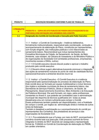 PRODUTO

DESCRIÇÃO RESUMIDA CONFORME PLANO DE TRABALHO

1 PRODUTO
PRODUTO A - COPIA DO ATO PUBLICO DO PODER EXECUTIVO(DECRETO OU
A
PORTARIA) COM DEFINIÇÃO DOS MEMBROS DOS COMITÊS
1.1
Designação dos Comitês de Coordenação e Execução pelo Poder Executivo

1.1.1

1.1.1 Instituir o Comitê de Coordenação – Instância deliberativa,
formalmente institucionalizada, responsável pela coordenação, condução e
acompanhamento da elaboração do Plano, constituída por representantes,
com função dirigente, das instituições públicas e civis relacionadas ao
saneamento básico. Recomendável que inclua representantes dos
Conselhos Municipais da Cidade, de Saneamento, de Saúde, de Meio
Ambiente, caso existam, da Câmara de Vereadores e do Ministério Público e
de organizações da Sociedade Civil (entidades profissionais, empresariais,
movimentos sociais e ONGs, outros).
1.1.1 1 O Comitê executivo deverá discutir,avaliar e aprovar o trabalho
produzido pelo comitê executivo

4

1.1.1.2 Deverá criticar,sugerir alternativas,buscando promover a integração
das ações de saneamento inclusive do ponto de vista de viabilidade técnica
operacional,financeira e ambiental devendo reunir-se

1.1.2

1.1.2 Instituir o Comitê Executivo –O Comitê Executivo é a instância
responsável pela operacionalização do processo de elaboração do Plano.
Este comitê deve ser formado por equipe multidisciplinar e incluir técnicos
dos órgãos e entidades municipais da área de saneamento básico, das
Secretarias de Serviços Públicos, Obras e Urbanismo, de Saúde, de
Planejamento, Desenvolvimento Econômico, Meio Ambiente e de Educação
da Prefeitura Municipal. Ele será formado, em regra, pelos profissionais
constantes no Anexo II, que poderão ser contratados caso a administração
municipal não disponha de técnicos qualificados em todas as áreas
disciplinares e/ou em número suficiente para compor o Comitê.
Esses profissionais também poderão ser disponibilizados, com a finalidade
de compor o comitê, por órgãos da administração direta e indireta de outros
entes da federação.
Também é desejável a participação ou o acompanhamento do comitê por
representantes dos Conselhos, dos prestadores de serviços e das
organizações da Sociedade Civil.
1.1.2.1. Fica estabelecido que a Funasa, por meio do NICT, acompanhará o
convênio durante toda sua execução. Este processo ocorrerá de forma
integrada no âmbito do NICT devendo ser assegurada a representação
formal da FUNASA no Comitê de Coordenação de elaboração do PMSB,
em caráter orientativo.

 