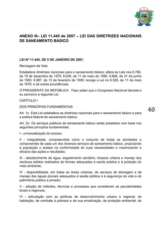 ANEXO III– LEI 11.445 de 2007 – LEI DAS DIRETRIZES NACIONAIS
DE SANEAMENTO BASICO

LEI Nº 11.445, DE 5 DE JANEIRO DE 2007.
Mensagem de Veto
Estabelece diretrizes nacionais para o saneamento básico; altera as Leis nos 6.766,
de 19 de dezembro de 1979, 8.036, de 11 de maio de 1990, 8.666, de 21 de junho
de 1993, 8.987, de 13 de fevereiro de 1995; revoga a Lei no 6.528, de 11 de maio
de 1978; e dá outras providências.
O PRESIDENTE DA REPÚBLICA Faço saber que o Congresso Nacional decreta e
eu sanciono a seguinte Lei:
CAPÍTULO I
DOS PRINCÍPIOS FUNDAMENTAIS
Art. 1o Esta Lei estabelece as diretrizes nacionais para o saneamento básico e para
a política federal de saneamento básico.
Art. 2o Os serviços públicos de saneamento básico serão prestados com base nos
seguintes princípios fundamentais:
I - universalização do acesso;
II - integralidade, compreendida como o conjunto de todas as atividades e
componentes de cada um dos diversos serviços de saneamento básico, propiciando
à população o acesso na conformidade de suas necessidades e maximizando a
eficácia das ações e resultados;
III - abastecimento de água, esgotamento sanitário, limpeza urbana e manejo dos
resíduos sólidos realizados de formas adequadas à saúde pública e à proteção do
meio ambiente;
IV - disponibilidade, em todas as áreas urbanas, de serviços de drenagem e de
manejo das águas pluviais adequados à saúde pública e à segurança da vida e do
patrimônio público e privado;
V - adoção de métodos, técnicas e processos que considerem as peculiaridades
locais e regionais;
VI - articulação com as políticas de desenvolvimento urbano e regional, de
habitação, de combate à pobreza e de sua erradicação, de proteção ambiental, de

40

 