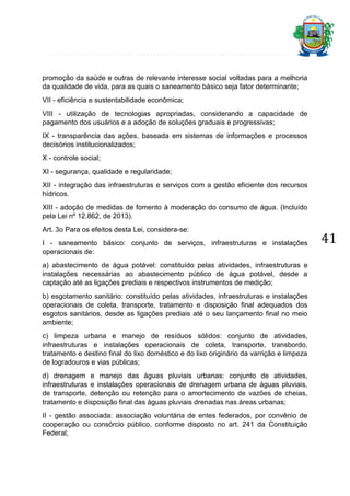promoção da saúde e outras de relevante interesse social voltadas para a melhoria
da qualidade de vida, para as quais o saneamento básico seja fator determinante;
VII - eficiência e sustentabilidade econômica;
VIII - utilização de tecnologias apropriadas, considerando a capacidade de
pagamento dos usuários e a adoção de soluções graduais e progressivas;
IX - transparência das ações, baseada em sistemas de informações e processos
decisórios institucionalizados;
X - controle social;
XI - segurança, qualidade e regularidade;
XII - integração das infraestruturas e serviços com a gestão eficiente dos recursos
hídricos.
XIII - adoção de medidas de fomento à moderação do consumo de água. (Incluído
pela Lei nº 12.862, de 2013).
Art. 3o Para os efeitos desta Lei, considera-se:
I - saneamento básico: conjunto de serviços, infraestruturas e instalações
operacionais de:
a) abastecimento de água potável: constituído pelas atividades, infraestruturas e
instalações necessárias ao abastecimento público de água potável, desde a
captação até as ligações prediais e respectivos instrumentos de medição;
b) esgotamento sanitário: constituído pelas atividades, infraestruturas e instalações
operacionais de coleta, transporte, tratamento e disposição final adequados dos
esgotos sanitários, desde as ligações prediais até o seu lançamento final no meio
ambiente;
c) limpeza urbana e manejo de resíduos sólidos: conjunto de atividades,
infraestruturas e instalações operacionais de coleta, transporte, transbordo,
tratamento e destino final do lixo doméstico e do lixo originário da varrição e limpeza
de logradouros e vias públicas;
d) drenagem e manejo das águas pluviais urbanas: conjunto de atividades,
infraestruturas e instalações operacionais de drenagem urbana de águas pluviais,
de transporte, detenção ou retenção para o amortecimento de vazões de cheias,
tratamento e disposição final das águas pluviais drenadas nas áreas urbanas;
II - gestão associada: associação voluntária de entes federados, por convênio de
cooperação ou consórcio público, conforme disposto no art. 241 da Constituição
Federal;

41

 