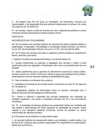 II - de triagem para fins de reuso ou reciclagem, de tratamento, inclusive por
compostagem, e de disposição final dos resíduos relacionados na alínea c do inciso
I do caput do art. 3o desta Lei;
III - de varrição, capina e poda de árvores em vias e logradouros públicos e outros
eventuais serviços pertinentes à limpeza pública urbana.
CAPÍTULO II
DO EXERCÍCIO DA TITULARIDADE
Art. 8o Os titulares dos serviços públicos de saneamento básico poderão delegar a
organização, a regulação, a fiscalização e a prestação desses serviços, nos termos
do art. 241 da Constituição Federal e da Lei no 11.107, de 6 de abril de 2005.
Art. 9o O titular dos serviços formulará a respectiva política pública de saneamento
básico, devendo, para tanto:
I - elaborar os planos de saneamento básico, nos termos desta Lei;
II - prestar diretamente ou autorizar a delegação dos serviços e definir o ente
responsável pela sua regulação e fiscalização, bem como os procedimentos de sua
atuação;
III - adotar parâmetros para a garantia do atendimento essencial à saúde pública,
inclusive quanto ao volume mínimo per capita de água para abastecimento público,
observadas as normas nacionais relativas à potabilidade da água;
IV - fixar os direitos e os deveres dos usuários;
V - estabelecer mecanismos de controle social, nos termos do inciso IV do caput do
art. 3o desta Lei;
VI - estabelecer sistema de informações sobre os serviços, articulado com o
Sistema Nacional de Informações em Saneamento;
VII - intervir e retomar a operação dos serviços delegados, por indicação da
entidade reguladora, nos casos e condições previstos em lei e nos documentos
contratuais.
Art. 10. A prestação de serviços públicos de saneamento básico por entidade que
não integre a administração do titular depende da celebração de contrato, sendo
vedada a sua disciplina mediante convênios, termos de parceria ou outros
instrumentos de natureza precária.
§ 1o Excetuam-se do disposto no caput deste artigo:
I - os serviços públicos de saneamento básico cuja prestação o poder público, nos
termos de lei, autorizar para usuários organizados em cooperativas ou associações,
desde que se limitem a:

43

 