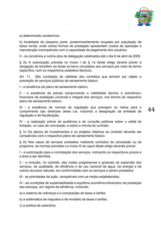 a) determinado condomínio;
b) localidade de pequeno porte, predominantemente ocupada por população de
baixa renda, onde outras formas de prestação apresentem custos de operação e
manutenção incompatíveis com a capacidade de pagamento dos usuários;
II - os convênios e outros atos de delegação celebrados até o dia 6 de abril de 2005.
§ 2o A autorização prevista no inciso I do § 1o deste artigo deverá prever a
obrigação de transferir ao titular os bens vinculados aos serviços por meio de termo
específico, com os respectivos cadastros técnicos.
Art. 11. São condições de validade dos contratos que tenham por objeto a
prestação de serviços públicos de saneamento básico:
I - a existência de plano de saneamento básico;
II - a existência de estudo comprovando a viabilidade técnica e econômicofinanceira da prestação universal e integral dos serviços, nos termos do respectivo
plano de saneamento básico;
III - a existência de normas de regulação que prevejam os meios para o
cumprimento das diretrizes desta Lei, incluindo a designação da entidade de
regulação e de fiscalização;
IV - a realização prévia de audiência e de consulta públicas sobre o edital de
licitação, no caso de concessão, e sobre a minuta do contrato.
§ 1o Os planos de investimentos e os projetos relativos ao contrato deverão ser
compatíveis com o respectivo plano de saneamento básico.
§ 2o Nos casos de serviços prestados mediante contratos de concessão ou de
programa, as normas previstas no inciso III do caput deste artigo deverão prever:
I - a autorização para a contratação dos serviços, indicando os respectivos prazos e
a área a ser atendida;
II - a inclusão, no contrato, das metas progressivas e graduais de expansão dos
serviços, de qualidade, de eficiência e de uso racional da água, da energia e de
outros recursos naturais, em conformidade com os serviços a serem prestados;
III - as prioridades de ação, compatíveis com as metas estabelecidas;
IV - as condições de sustentabilidade e equilíbrio econômico-financeiro da prestação
dos serviços, em regime de eficiência, incluindo:
a) o sistema de cobrança e a composição de taxas e tarifas;
b) a sistemática de reajustes e de revisões de taxas e tarifas;
c) a política de subsídios;

44

 